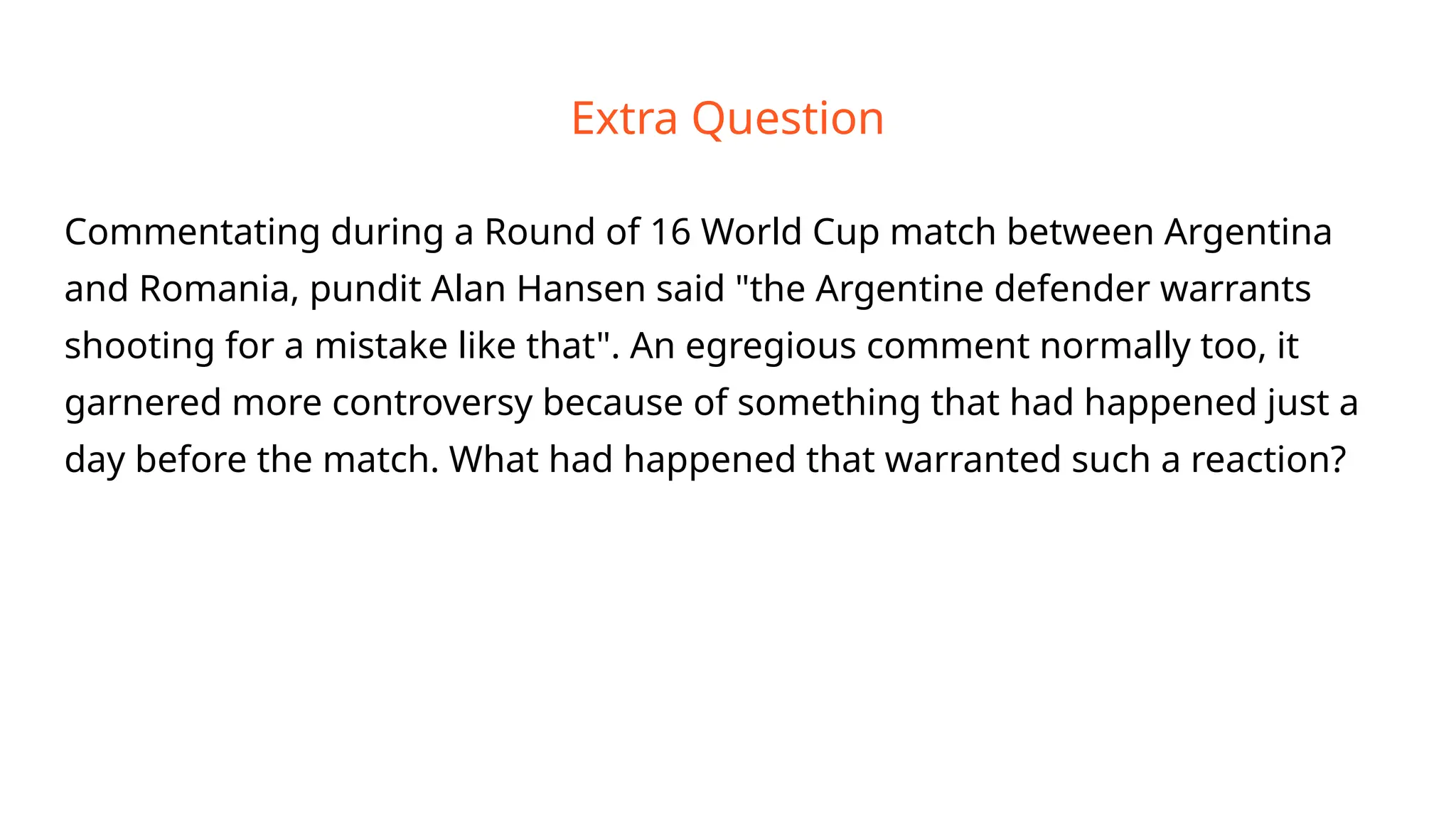 Extra Question
Commentating during a Round of 16 World Cup match between Argentina
and Romania, pundit Alan Hansen said "the Argentine defender warrants
shooting for a mistake like that". An egregious comment normally too, it
garnered more controversy because of something that had happened just a
day before the match. What had happened that warranted such a reaction?
 