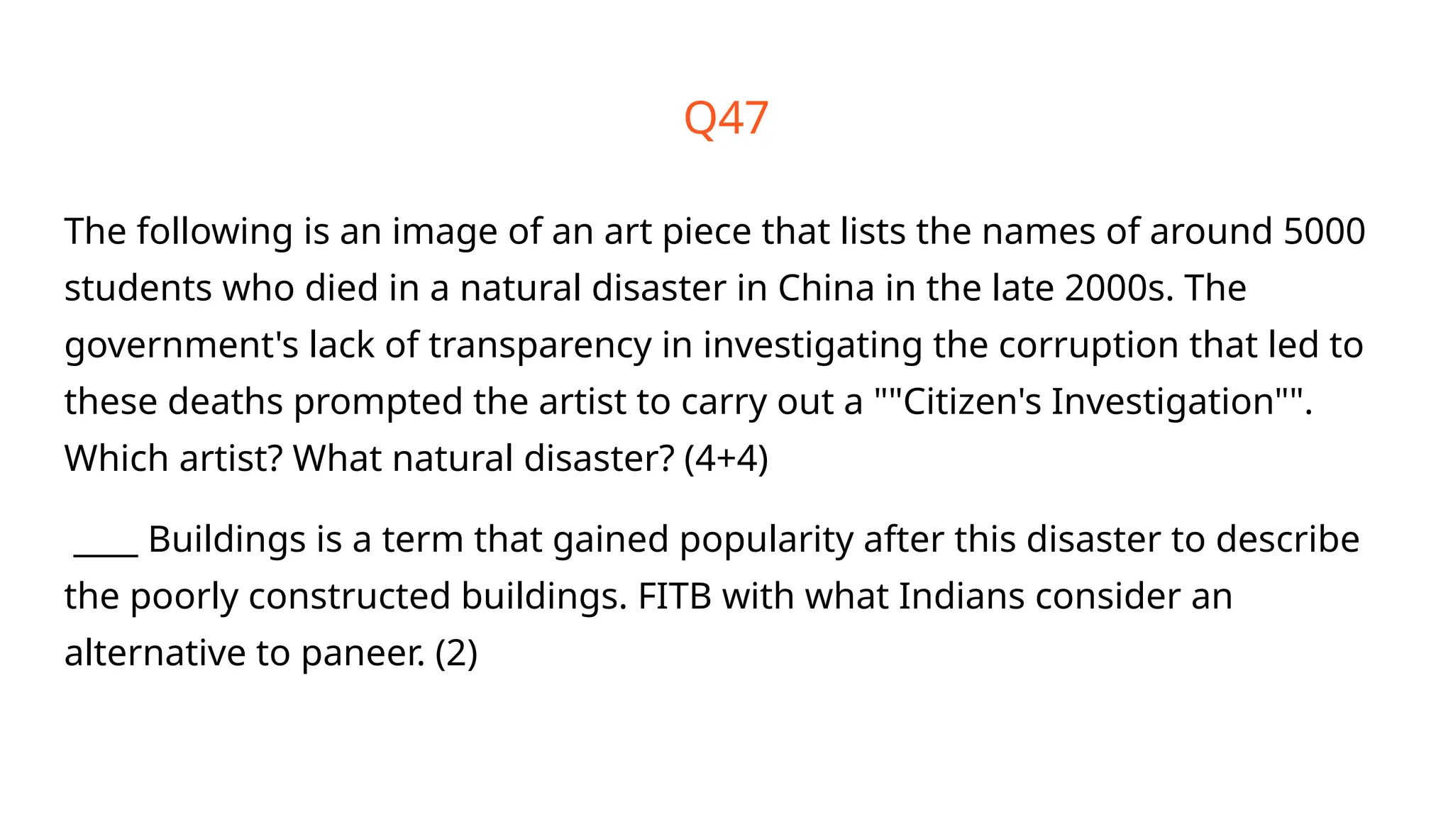 The following is an image of an art piece that lists the names of around 5000
students who died in a natural disaster in China in the late 2000s. The
government's lack of transparency in investigating the corruption that led to
these deaths prompted the artist to carry out a ""Citizen's Investigation"".
Which artist? What natural disaster? (4+4)
____ Buildings is a term that gained popularity after this disaster to describe
the poorly constructed buildings. FITB with what Indians consider an
alternative to paneer. (2)
Q47
 