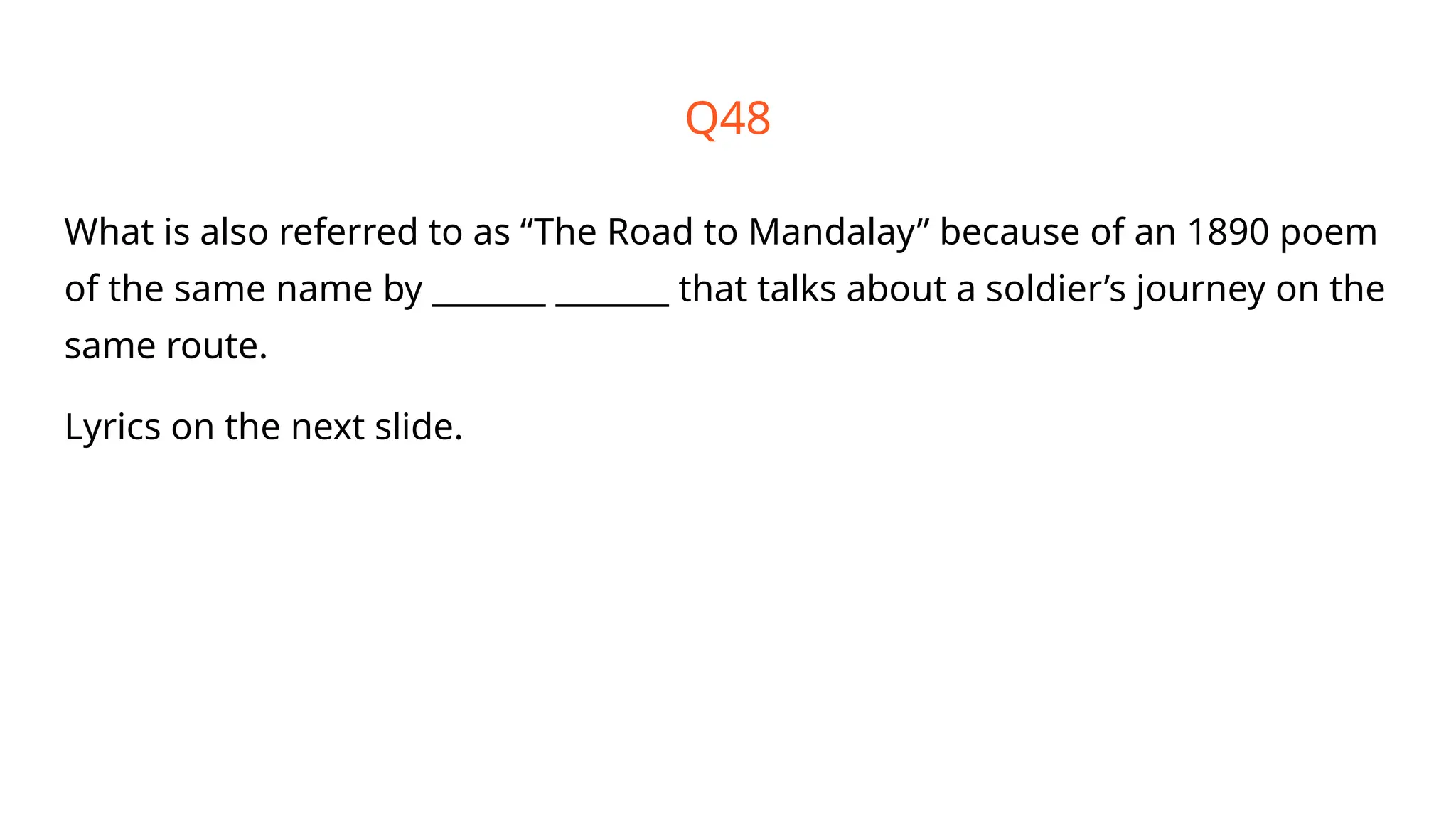 Q48
What is also referred to as “The Road to Mandalay” because of an 1890 poem
of the same name by _______ _______ that talks about a soldier’s journey on the
same route.
Lyrics on the next slide.
 