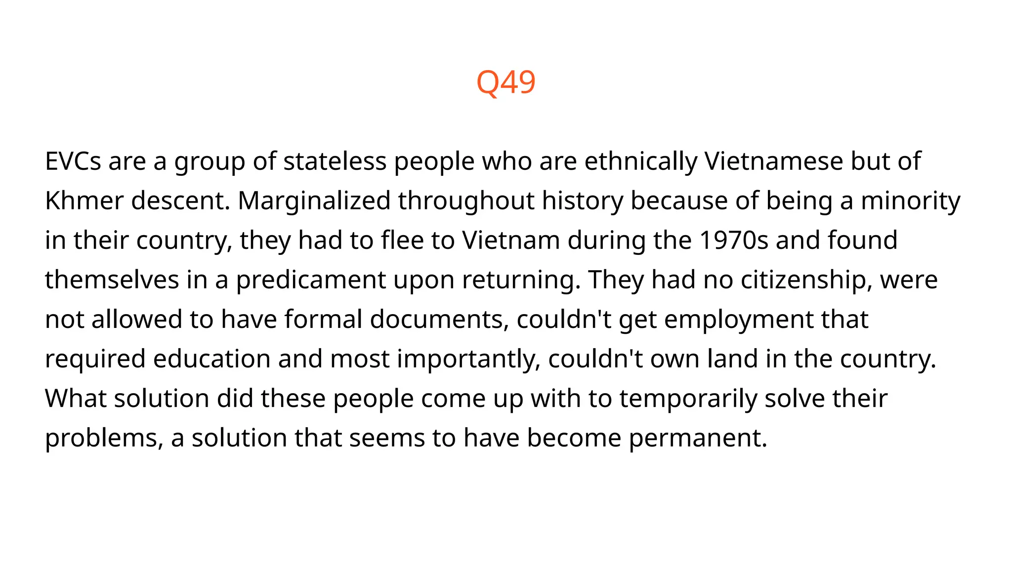 Q49
EVCs are a group of stateless people who are ethnically Vietnamese but of
Khmer descent. Marginalized throughout history because of being a minority
in their country, they had to flee to Vietnam during the 1970s and found
themselves in a predicament upon returning. They had no citizenship, were
not allowed to have formal documents, couldn't get employment that
required education and most importantly, couldn't own land in the country.
What solution did these people come up with to temporarily solve their
problems, a solution that seems to have become permanent.
 