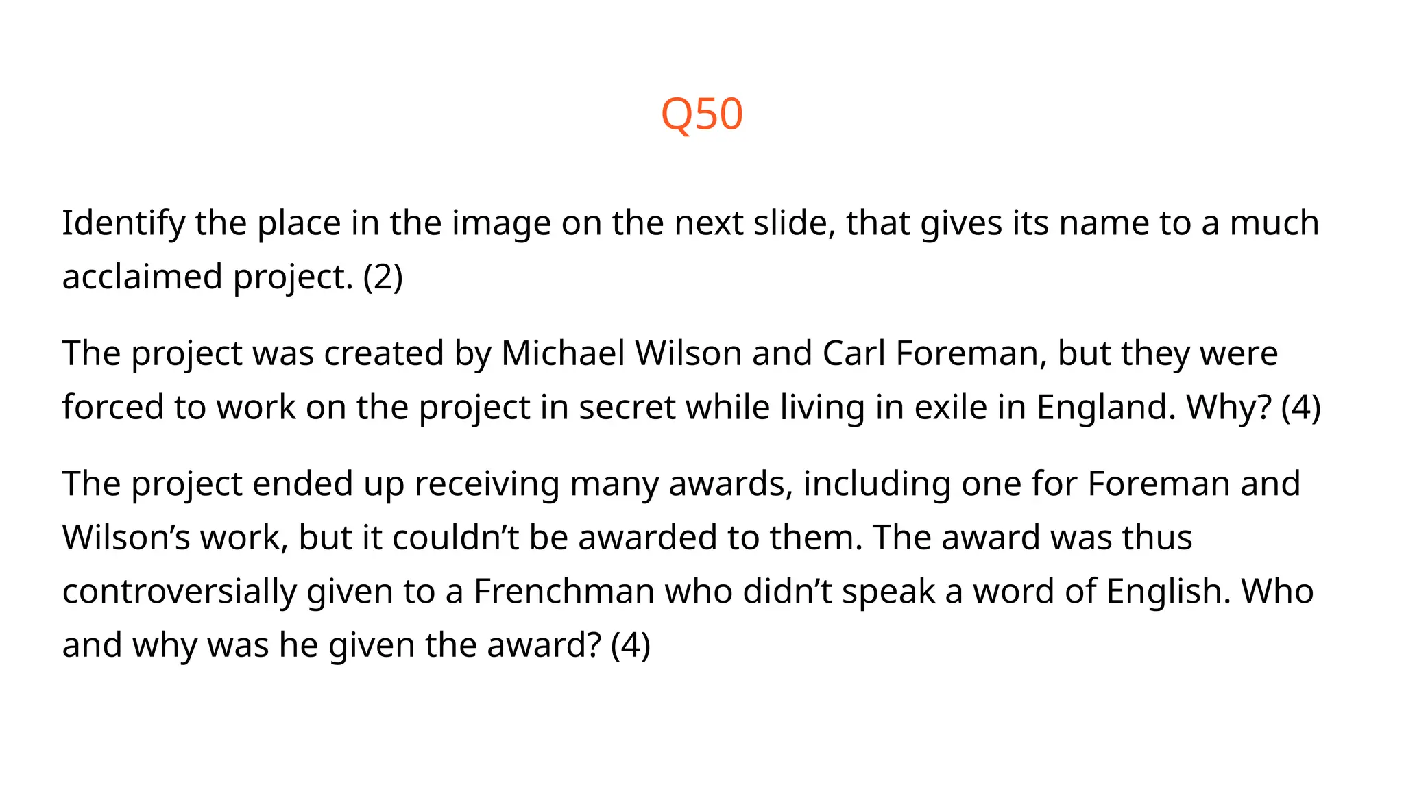 Q50
Identify the place in the image on the next slide, that gives its name to a much
acclaimed project. (2)
The project was created by Michael Wilson and Carl Foreman, but they were
forced to work on the project in secret while living in exile in England. Why? (4)
The project ended up receiving many awards, including one for Foreman and
Wilson’s work, but it couldn’t be awarded to them. The award was thus
controversially given to a Frenchman who didn’t speak a word of English. Who
and why was he given the award? (4)
 
