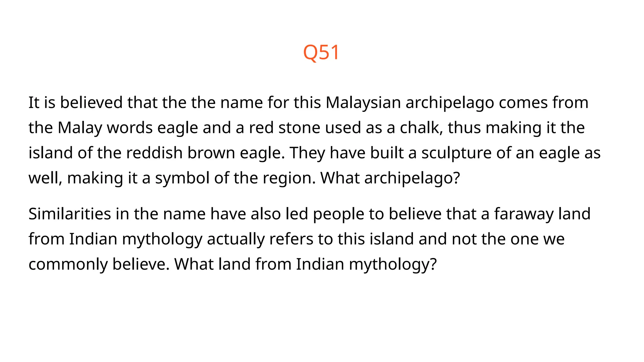 Q51
It is believed that the the name for this Malaysian archipelago comes from
the Malay words eagle and a red stone used as a chalk, thus making it the
island of the reddish brown eagle. They have built a sculpture of an eagle as
well, making it a symbol of the region. What archipelago?
Similarities in the name have also led people to believe that a faraway land
from Indian mythology actually refers to this island and not the one we
commonly believe. What land from Indian mythology?
 