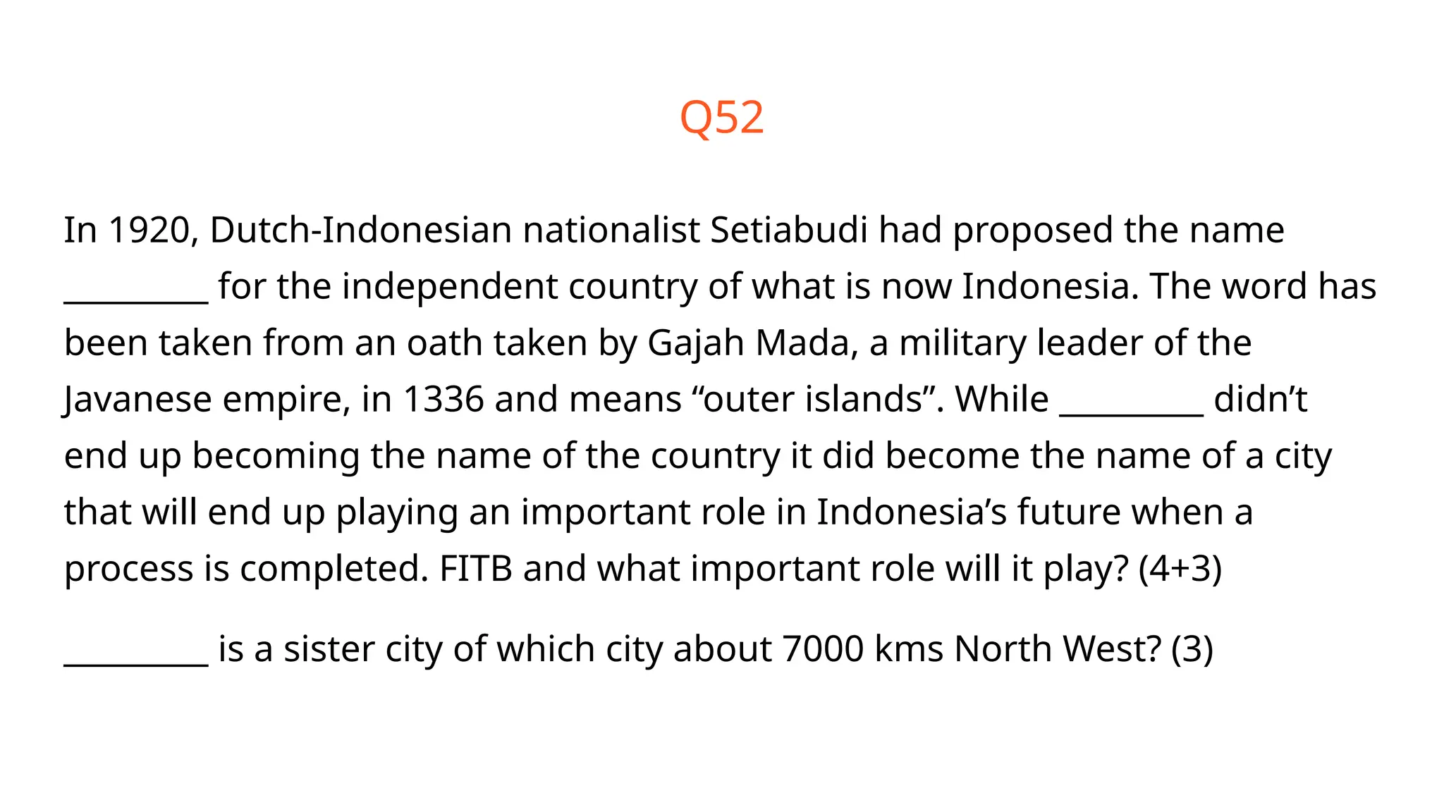 Q52
In 1920, Dutch-Indonesian nationalist Setiabudi had proposed the name
_________ for the independent country of what is now Indonesia. The word has
been taken from an oath taken by Gajah Mada, a military leader of the
Javanese empire, in 1336 and means “outer islands”. While _________ didn’t
end up becoming the name of the country it did become the name of a city
that will end up playing an important role in Indonesia’s future when a
process is completed. FITB and what important role will it play? (4+3)
_________ is a sister city of which city about 7000 kms North West? (3)
 