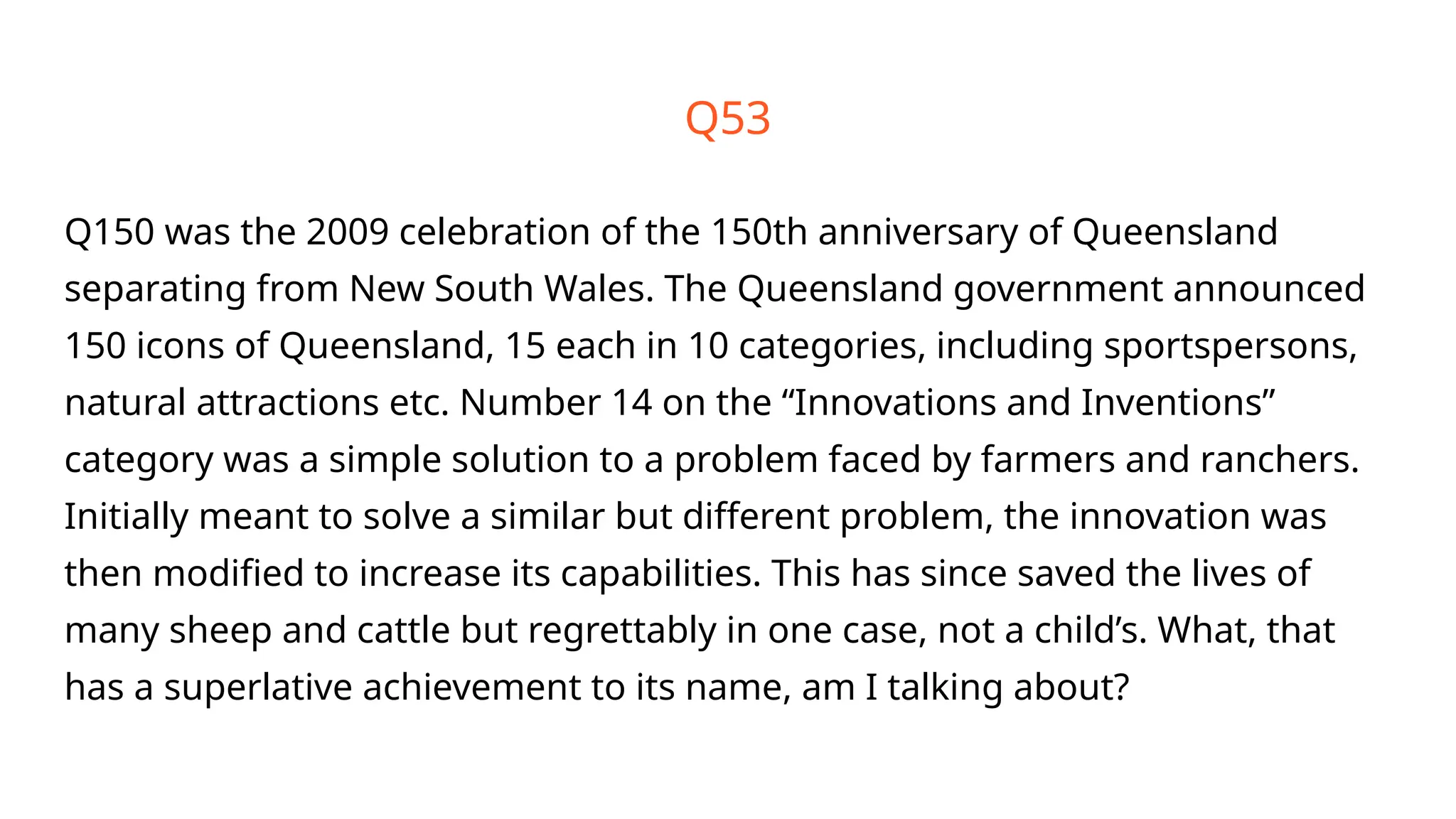 Q150 was the 2009 celebration of the 150th anniversary of Queensland
separating from New South Wales. The Queensland government announced
150 icons of Queensland, 15 each in 10 categories, including sportspersons,
natural attractions etc. Number 14 on the “Innovations and Inventions”
category was a simple solution to a problem faced by farmers and ranchers.
Initially meant to solve a similar but different problem, the innovation was
then modified to increase its capabilities. This has since saved the lives of
many sheep and cattle but regrettably in one case, not a child’s. What, that
has a superlative achievement to its name, am I talking about?
Q53
 