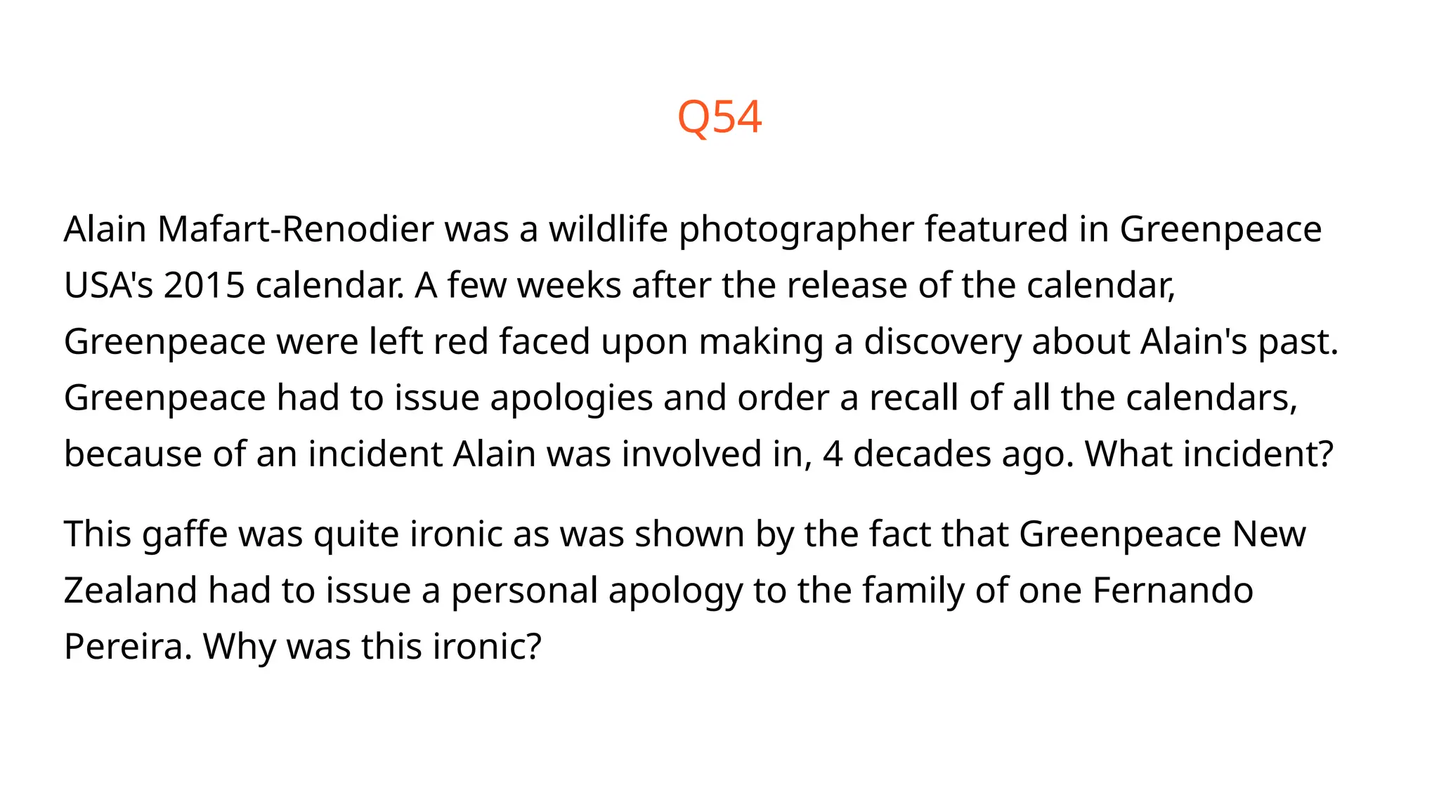 Q54
Alain Mafart-Renodier was a wildlife photographer featured in Greenpeace
USA's 2015 calendar. A few weeks after the release of the calendar,
Greenpeace were left red faced upon making a discovery about Alain's past.
Greenpeace had to issue apologies and order a recall of all the calendars,
because of an incident Alain was involved in, 4 decades ago. What incident?
This gaffe was quite ironic as was shown by the fact that Greenpeace New
Zealand had to issue a personal apology to the family of one Fernando
Pereira. Why was this ironic?
 