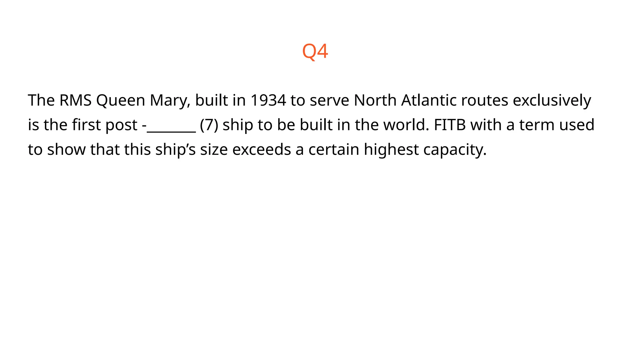 Q4
The RMS Queen Mary, built in 1934 to serve North Atlantic routes exclusively
is the first post -_______ (7) ship to be built in the world. FITB with a term used
to show that this ship’s size exceeds a certain highest capacity.
 
