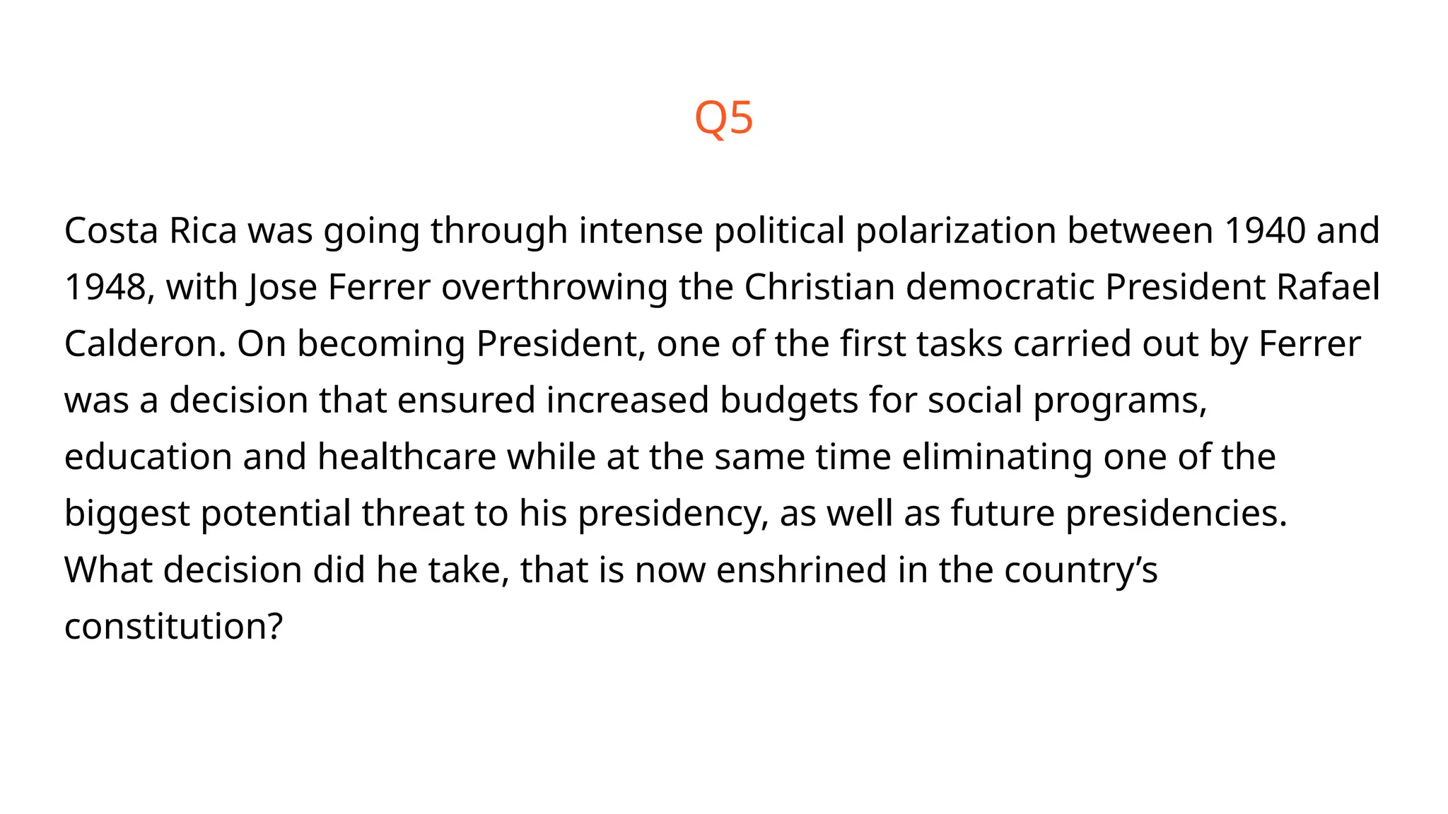 Q5
Costa Rica was going through intense political polarization between 1940 and
1948, with Jose Ferrer overthrowing the Christian democratic President Rafael
Calderon. On becoming President, one of the first tasks carried out by Ferrer
was a decision that ensured increased budgets for social programs,
education and healthcare while at the same time eliminating one of the
biggest potential threat to his presidency, as well as future presidencies.
What decision did he take, that is now enshrined in the country’s
constitution?
 