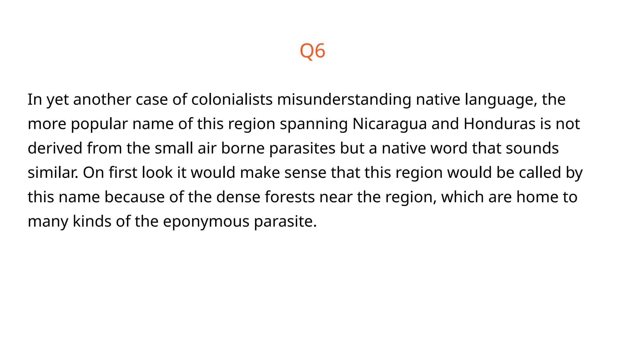 Q6
In yet another case of colonialists misunderstanding native language, the
more popular name of this region spanning Nicaragua and Honduras is not
derived from the small air borne parasites but a native word that sounds
similar. On first look it would make sense that this region would be called by
this name because of the dense forests near the region, which are home to
many kinds of the eponymous parasite.
 