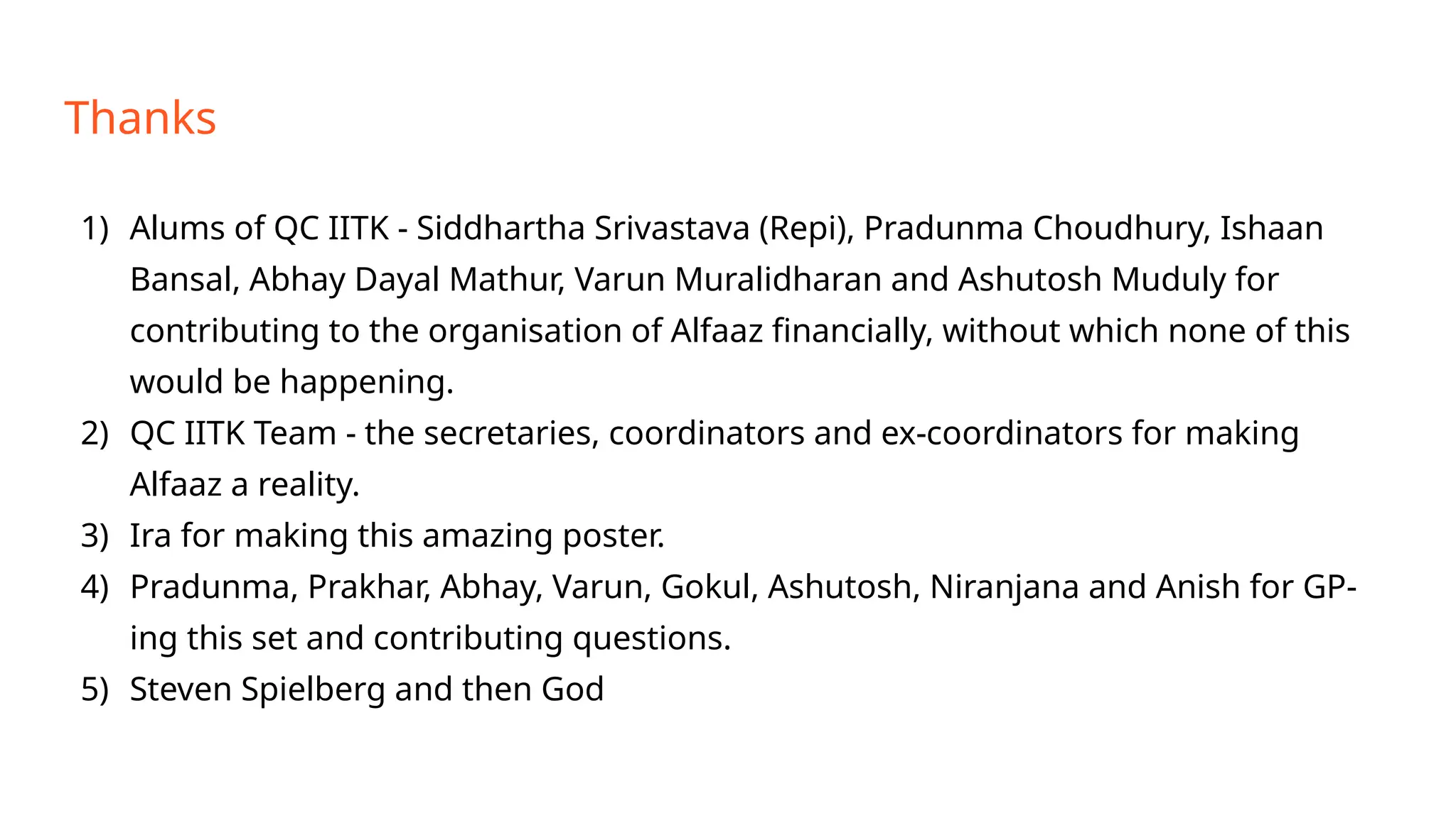 Thanks
1) Alums of QC IITK - Siddhartha Srivastava (Repi), Pradunma Choudhury, Ishaan
Bansal, Abhay Dayal Mathur, Varun Muralidharan and Ashutosh Muduly for
contributing to the organisation of Alfaaz financially, without which none of this
would be happening.
2) QC IITK Team - the secretaries, coordinators and ex-coordinators for making
Alfaaz a reality.
3) Ira for making this amazing poster.
4) Pradunma, Prakhar, Abhay, Varun, Gokul, Ashutosh, Niranjana and Anish for GP-
ing this set and contributing questions.
5) Steven Spielberg and then God
 
