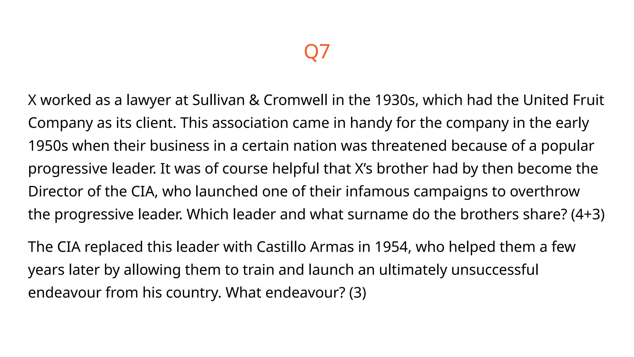 Q7
X worked as a lawyer at Sullivan & Cromwell in the 1930s, which had the United Fruit
Company as its client. This association came in handy for the company in the early
1950s when their business in a certain nation was threatened because of a popular
progressive leader. It was of course helpful that X’s brother had by then become the
Director of the CIA, who launched one of their infamous campaigns to overthrow
the progressive leader. Which leader and what surname do the brothers share? (4+3)
The CIA replaced this leader with Castillo Armas in 1954, who helped them a few
years later by allowing them to train and launch an ultimately unsuccessful
endeavour from his country. What endeavour? (3)
 