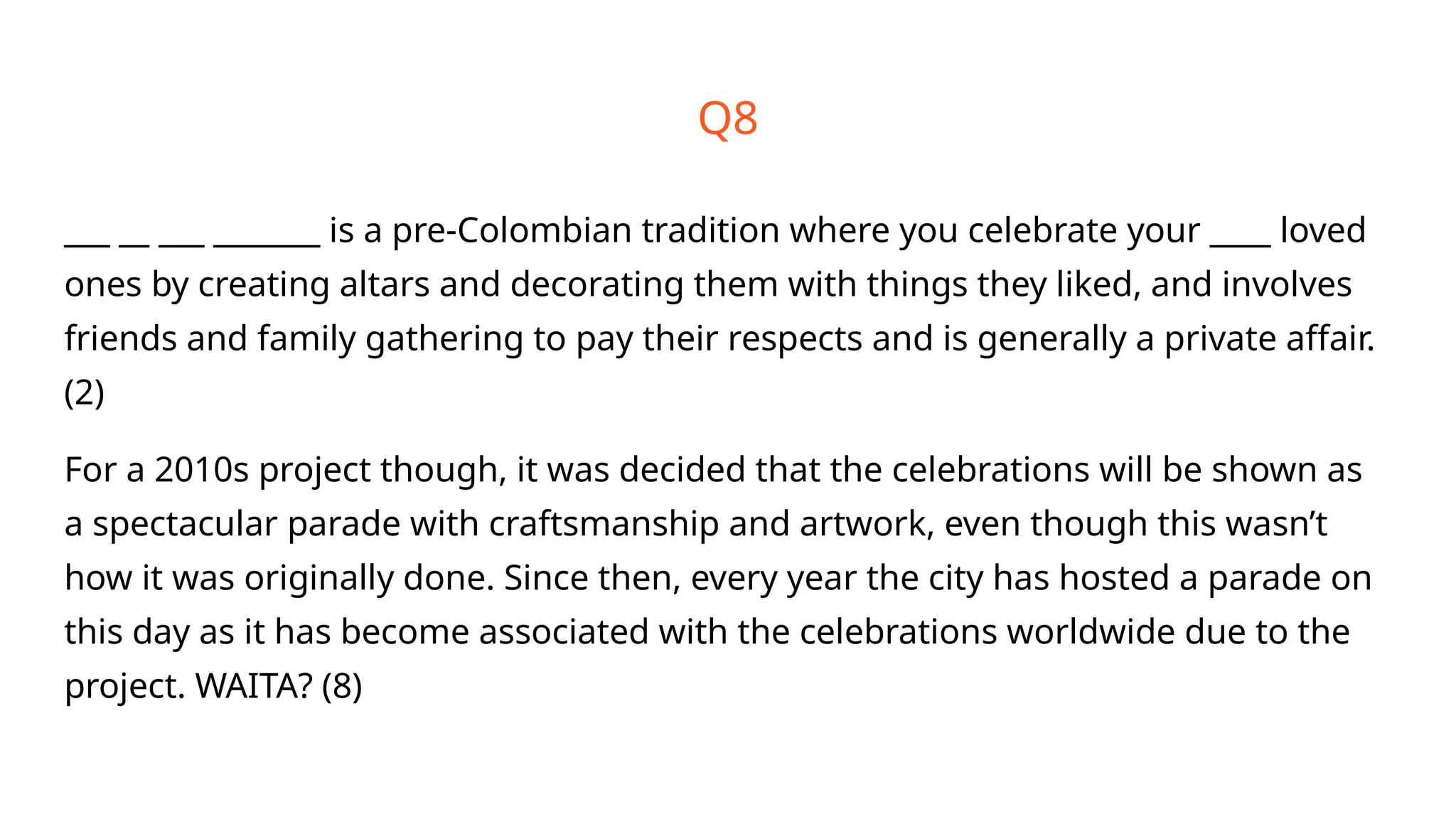 Q8
___ __ ___ _______ is a pre-Colombian tradition where you celebrate your ____ loved
ones by creating altars and decorating them with things they liked, and involves
friends and family gathering to pay their respects and is generally a private affair.
(2)
For a 2010s project though, it was decided that the celebrations will be shown as
a spectacular parade with craftsmanship and artwork, even though this wasn’t
how it was originally done. Since then, every year the city has hosted a parade on
this day as it has become associated with the celebrations worldwide due to the
project. WAITA? (8)
 