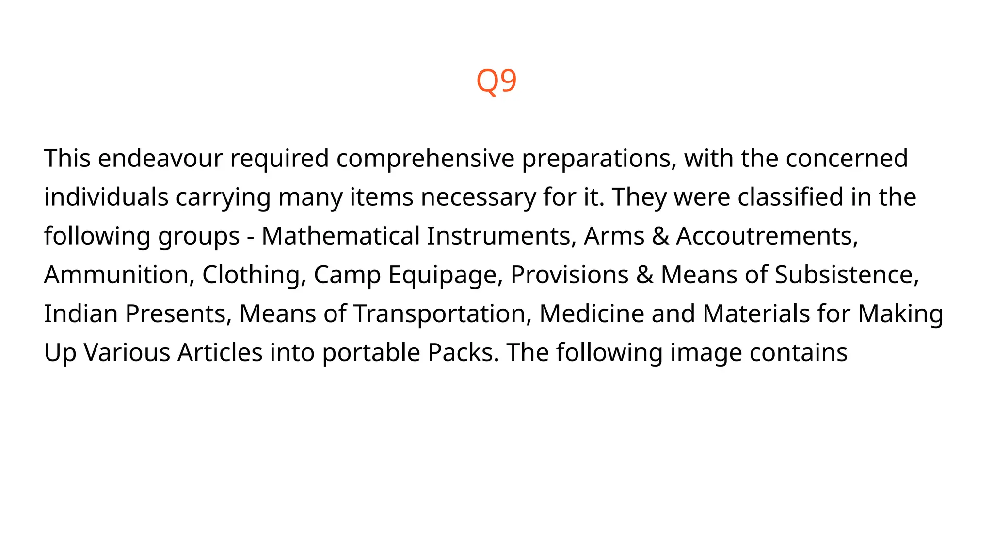 Q9
This endeavour required comprehensive preparations, with the concerned
individuals carrying many items necessary for it. They were classified in the
following groups - Mathematical Instruments, Arms & Accoutrements,
Ammunition, Clothing, Camp Equipage, Provisions & Means of Subsistence,
Indian Presents, Means of Transportation, Medicine and Materials for Making
Up Various Articles into portable Packs. The following image contains
 