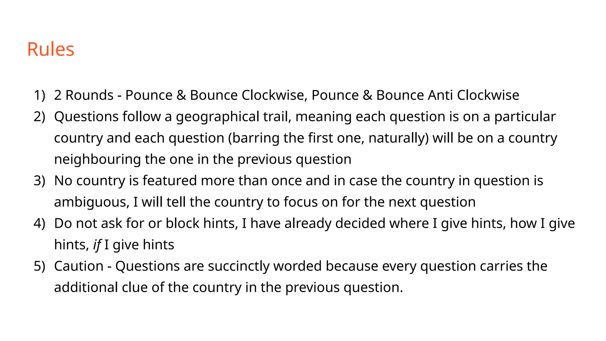 Rules
1) 2 Rounds - Pounce & Bounce Clockwise, Pounce & Bounce Anti Clockwise
2) Questions follow a geographical trail, meaning each question is on a particular
country and each question (barring the first one, naturally) will be on a country
neighbouring the one in the previous question
3) No country is featured more than once and in case the country in question is
ambiguous, I will tell the country to focus on for the next question
4) Do not ask for or block hints, I have already decided where I give hints, how I give
hints, if I give hints
5) Caution - Questions are succinctly worded because every question carries the
additional clue of the country in the previous question.
 