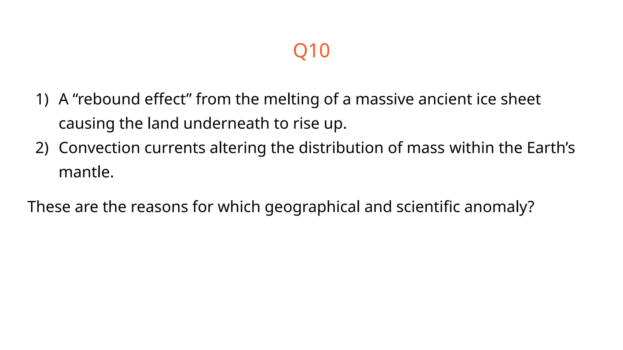 Q10
1) A “rebound effect” from the melting of a massive ancient ice sheet
causing the land underneath to rise up.
2) Convection currents altering the distribution of mass within the Earth’s
mantle.
These are the reasons for which geographical and scientific anomaly?
 