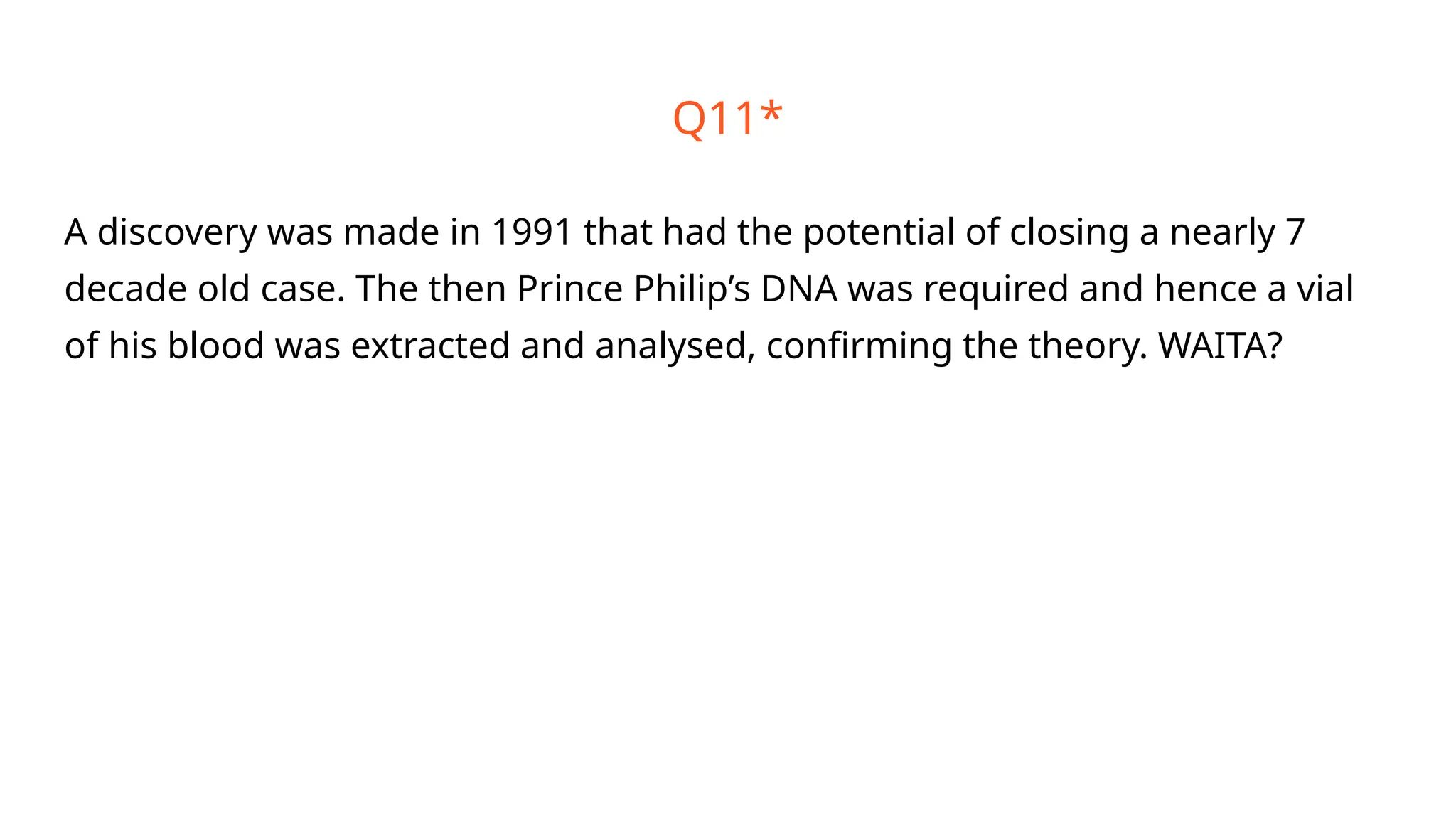 Q11*
A discovery was made in 1991 that had the potential of closing a nearly 7
decade old case. The then Prince Philip’s DNA was required and hence a vial
of his blood was extracted and analysed, confirming the theory. WAITA?
 