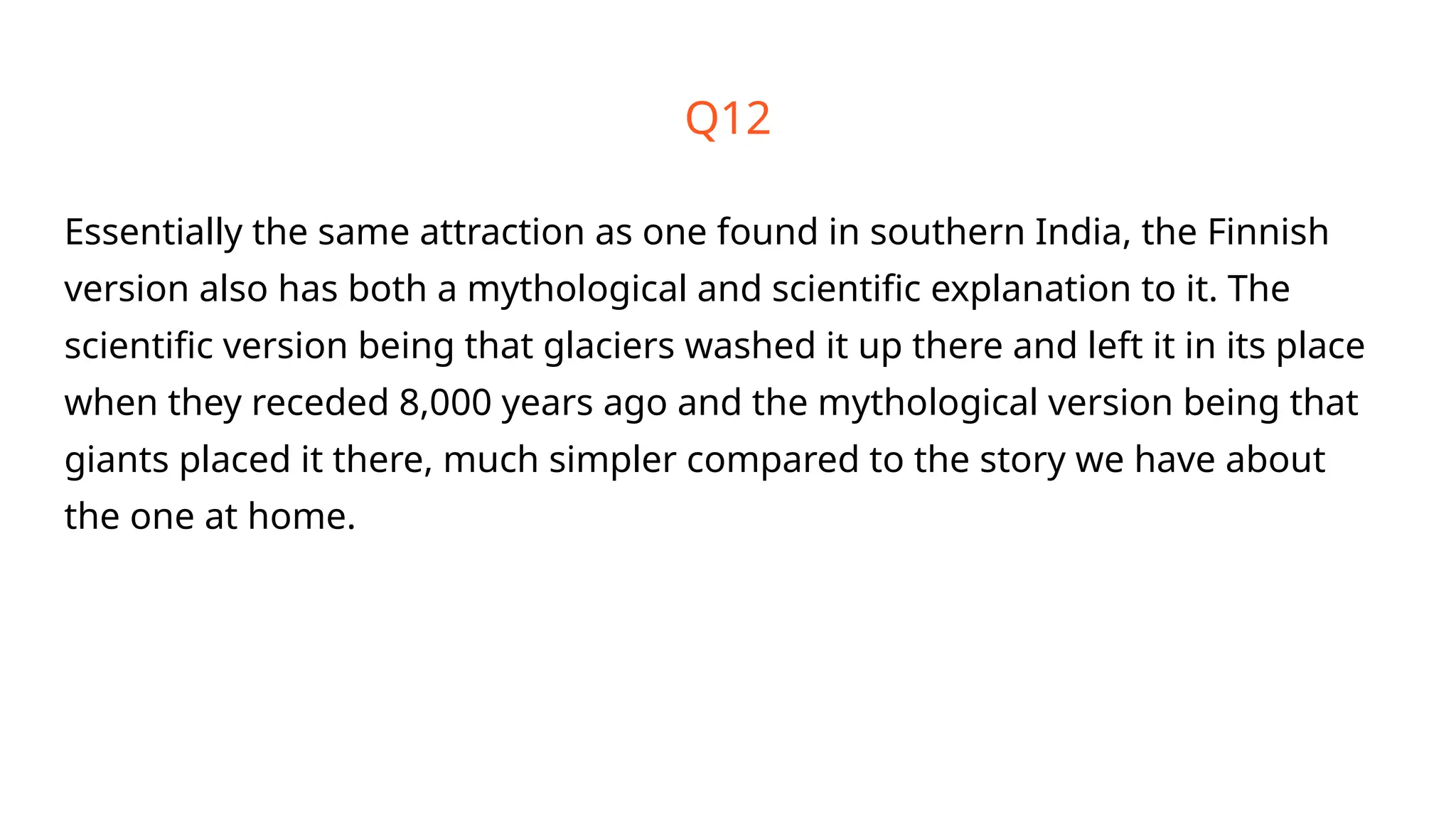 Q12
Essentially the same attraction as one found in southern India, the Finnish
version also has both a mythological and scientific explanation to it. The
scientific version being that glaciers washed it up there and left it in its place
when they receded 8,000 years ago and the mythological version being that
giants placed it there, much simpler compared to the story we have about
the one at home.
 