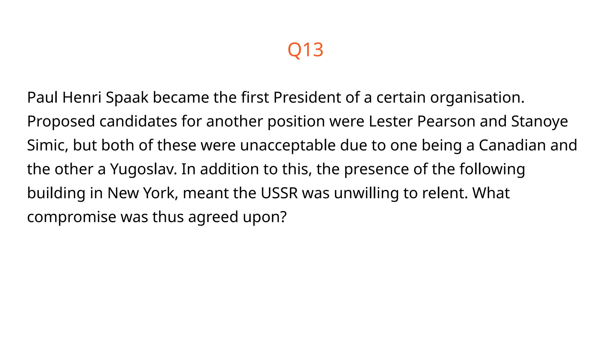 Q13
Paul Henri Spaak became the first President of a certain organisation.
Proposed candidates for another position were Lester Pearson and Stanoye
Simic, but both of these were unacceptable due to one being a Canadian and
the other a Yugoslav. In addition to this, the presence of the following
building in New York, meant the USSR was unwilling to relent. What
compromise was thus agreed upon?
 