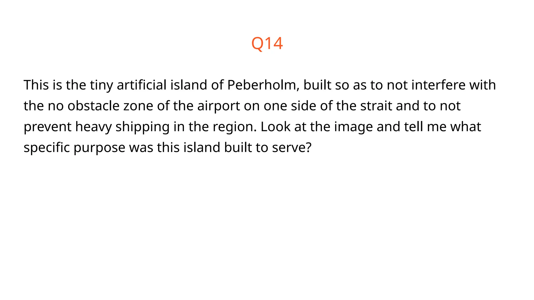 Q14
This is the tiny artificial island of Peberholm, built so as to not interfere with
the no obstacle zone of the airport on one side of the strait and to not
prevent heavy shipping in the region. Look at the image and tell me what
specific purpose was this island built to serve?
 