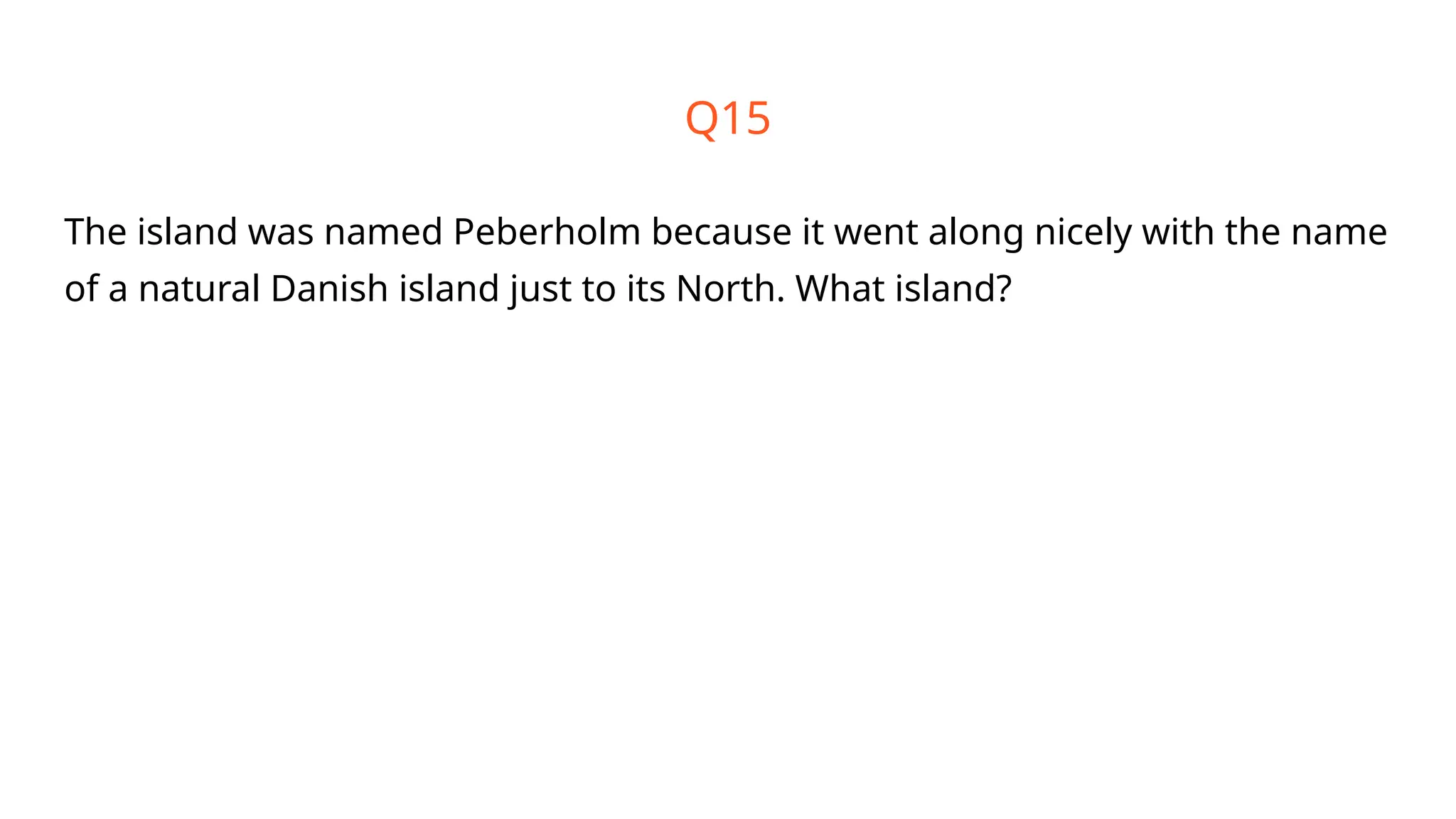 Q15
The island was named Peberholm because it went along nicely with the name
of a natural Danish island just to its North. What island?
 