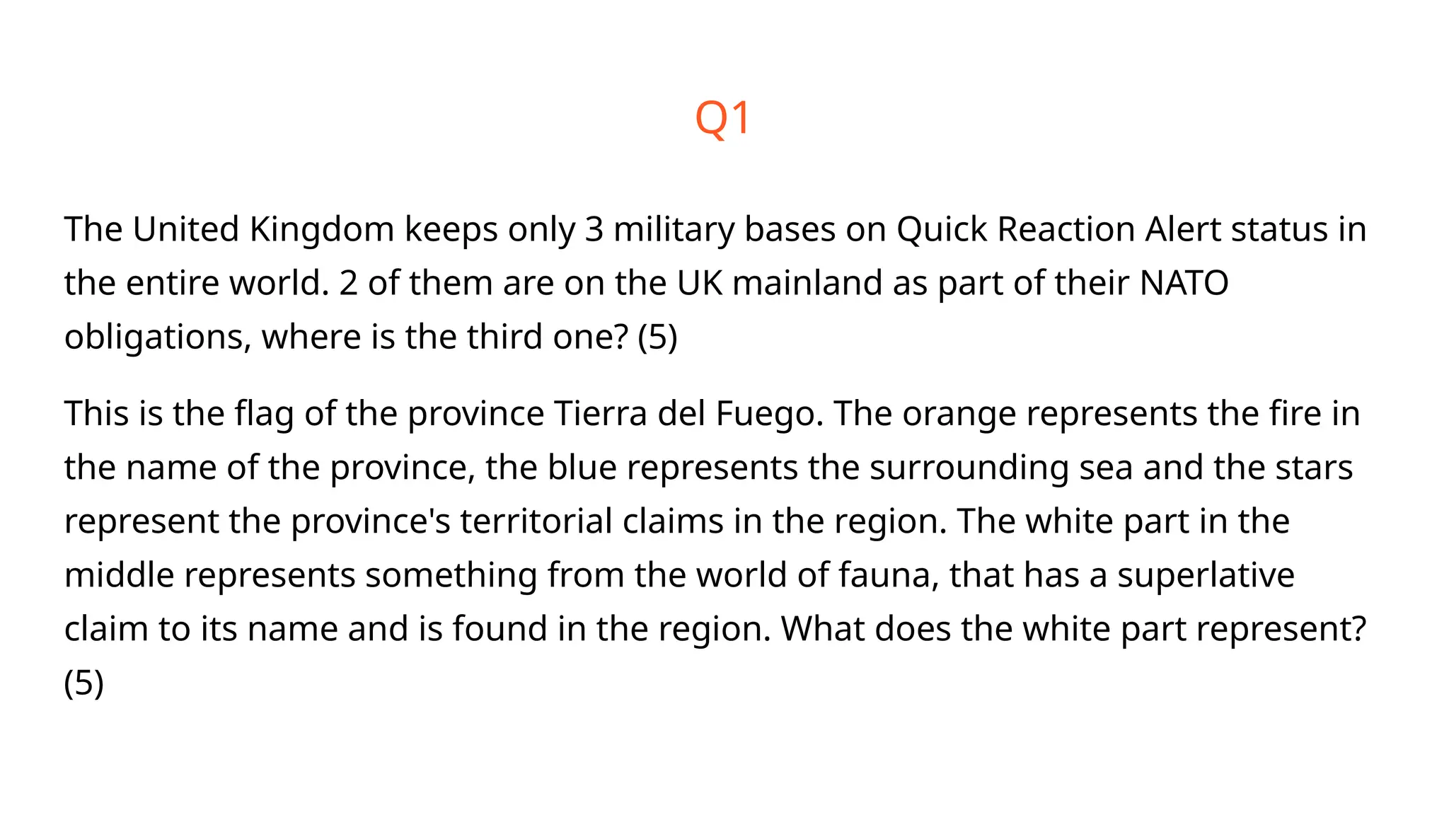 Q1
The United Kingdom keeps only 3 military bases on Quick Reaction Alert status in
the entire world. 2 of them are on the UK mainland as part of their NATO
obligations, where is the third one? (5)
This is the flag of the province Tierra del Fuego. The orange represents the fire in
the name of the province, the blue represents the surrounding sea and the stars
represent the province's territorial claims in the region. The white part in the
middle represents something from the world of fauna, that has a superlative
claim to its name and is found in the region. What does the white part represent?
(5)
 