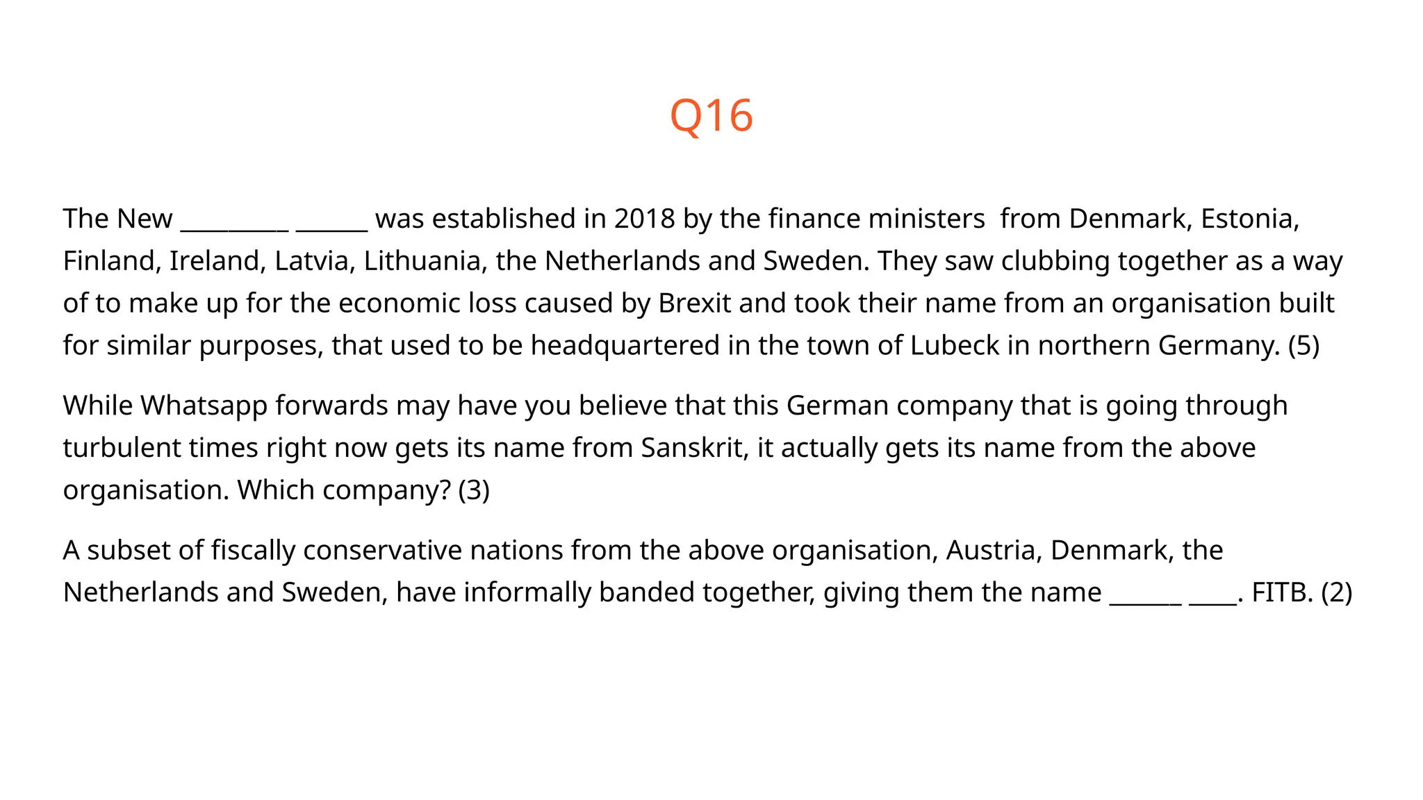 Q16
The New _________ ______ was established in 2018 by the finance ministers from Denmark, Estonia,
Finland, Ireland, Latvia, Lithuania, the Netherlands and Sweden. They saw clubbing together as a way
of to make up for the economic loss caused by Brexit and took their name from an organisation built
for similar purposes, that used to be headquartered in the town of Lubeck in northern Germany. (5)
While Whatsapp forwards may have you believe that this German company that is going through
turbulent times right now gets its name from Sanskrit, it actually gets its name from the above
organisation. Which company? (3)
A subset of fiscally conservative nations from the above organisation, Austria, Denmark, the
Netherlands and Sweden, have informally banded together, giving them the name ______ ____. FITB. (2)
 