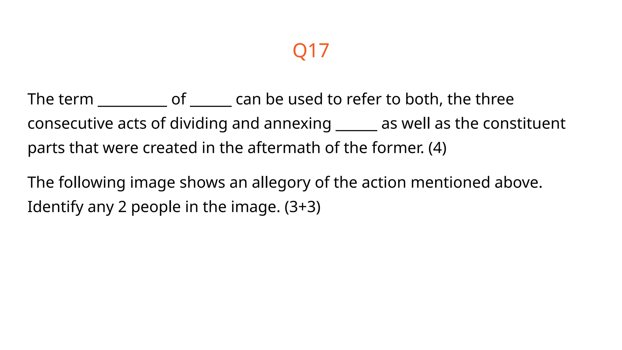 Q17
The term __________ of ______ can be used to refer to both, the three
consecutive acts of dividing and annexing ______ as well as the constituent
parts that were created in the aftermath of the former. (4)
The following image shows an allegory of the action mentioned above.
Identify any 2 people in the image. (3+3)
 