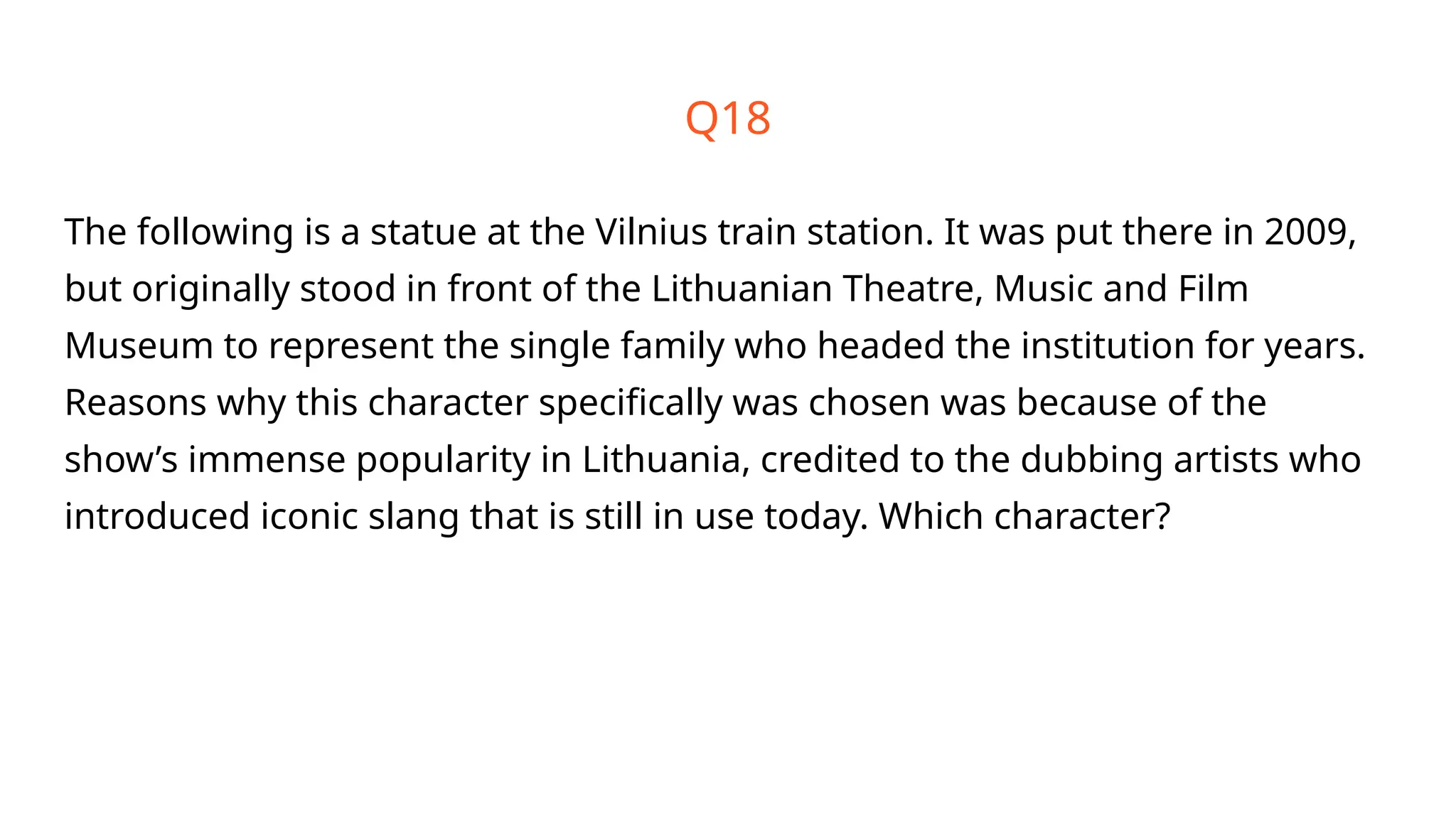 Q18
The following is a statue at the Vilnius train station. It was put there in 2009,
but originally stood in front of the Lithuanian Theatre, Music and Film
Museum to represent the single family who headed the institution for years.
Reasons why this character specifically was chosen was because of the
show’s immense popularity in Lithuania, credited to the dubbing artists who
introduced iconic slang that is still in use today. Which character?
 