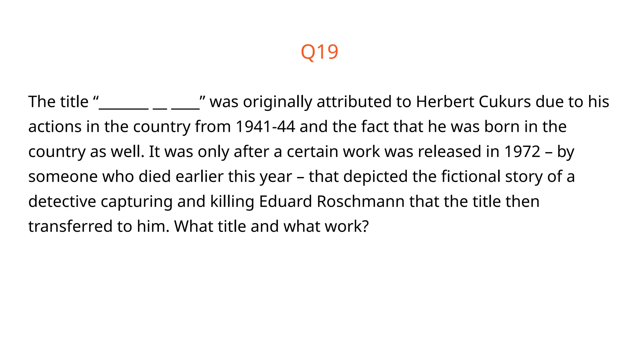 Q19
The title “_______ __ ____” was originally attributed to Herbert Cukurs due to his
actions in the country from 1941-44 and the fact that he was born in the
country as well. It was only after a certain work was released in 1972 – by
someone who died earlier this year – that depicted the fictional story of a
detective capturing and killing Eduard Roschmann that the title then
transferred to him. What title and what work?
 