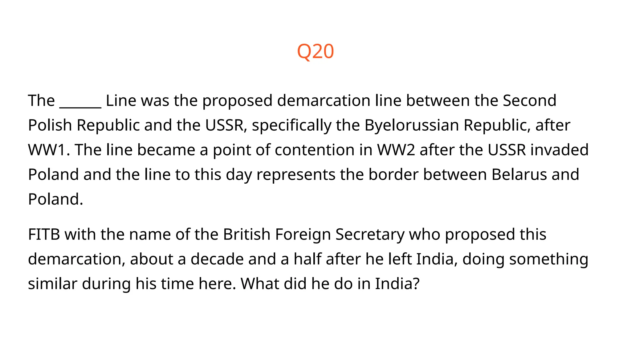 Q20
The ______ Line was the proposed demarcation line between the Second
Polish Republic and the USSR, specifically the Byelorussian Republic, after
WW1. The line became a point of contention in WW2 after the USSR invaded
Poland and the line to this day represents the border between Belarus and
Poland.
FITB with the name of the British Foreign Secretary who proposed this
demarcation, about a decade and a half after he left India, doing something
similar during his time here. What did he do in India?
 