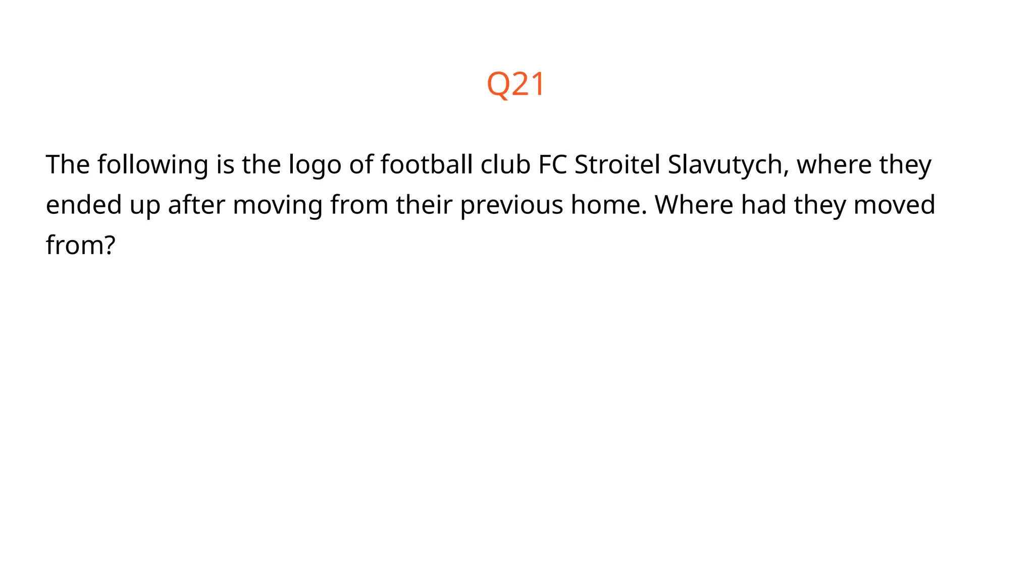 Q21
The following is the logo of football club FC Stroitel Slavutych, where they
ended up after moving from their previous home. Where had they moved
from?
 
