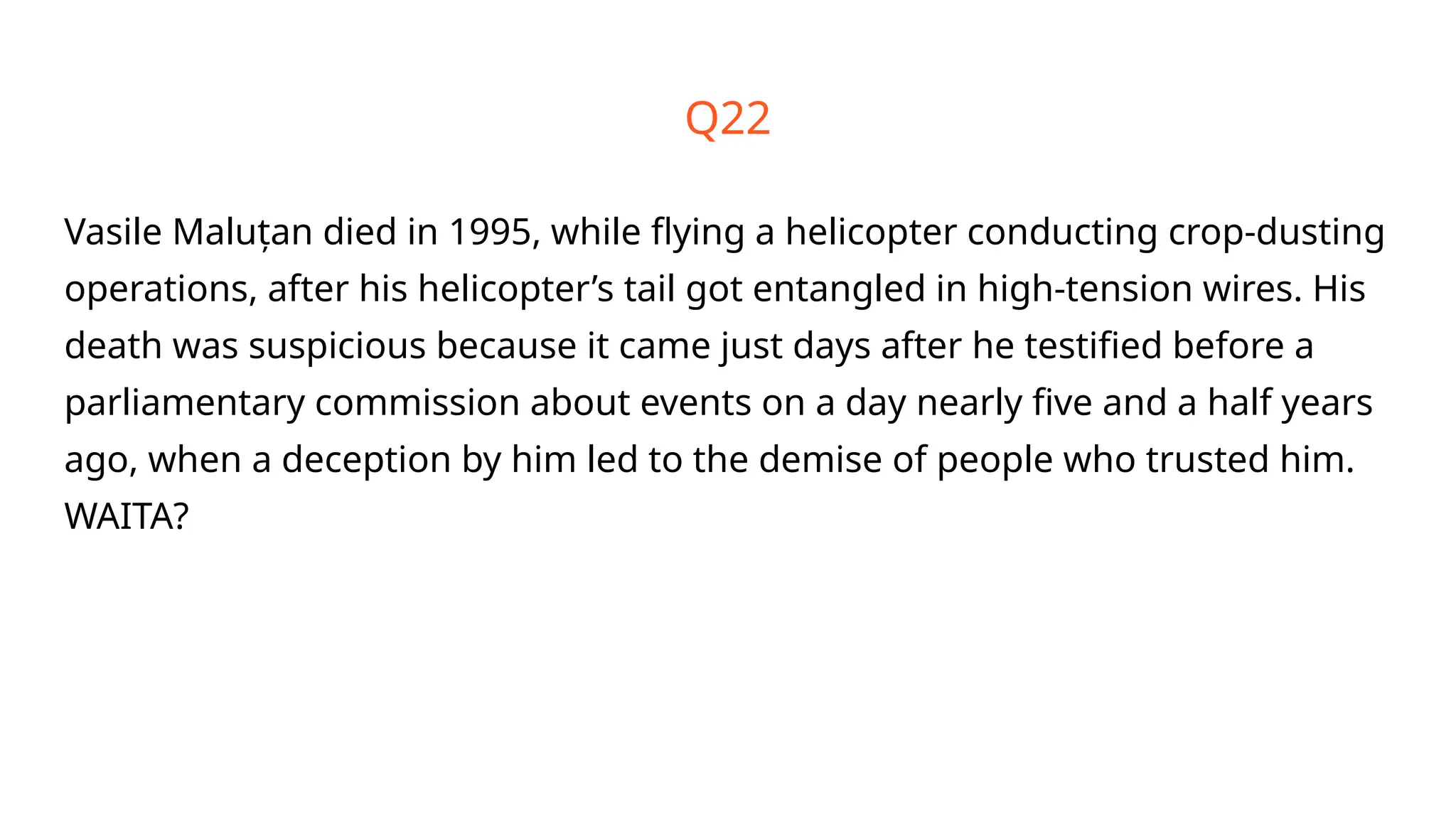 Vasile Maluțan died in 1995, while flying a helicopter conducting crop-dusting
operations, after his helicopter’s tail got entangled in high-tension wires. His
death was suspicious because it came just days after he testified before a
parliamentary commission about events on a day nearly five and a half years
ago, when a deception by him led to the demise of people who trusted him.
WAITA?
Q22
 