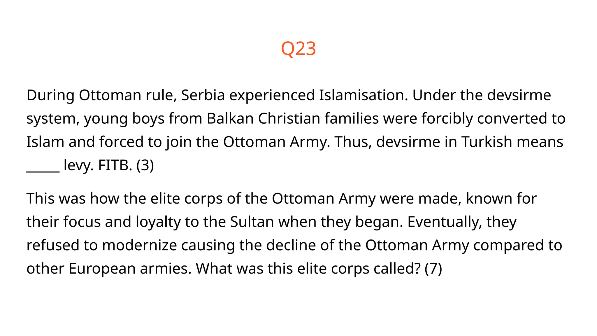 Q23
During Ottoman rule, Serbia experienced Islamisation. Under the devsirme
system, young boys from Balkan Christian families were forcibly converted to
Islam and forced to join the Ottoman Army. Thus, devsirme in Turkish means
_____ levy. FITB. (3)
This was how the elite corps of the Ottoman Army were made, known for
their focus and loyalty to the Sultan when they began. Eventually, they
refused to modernize causing the decline of the Ottoman Army compared to
other European armies. What was this elite corps called? (7)
 