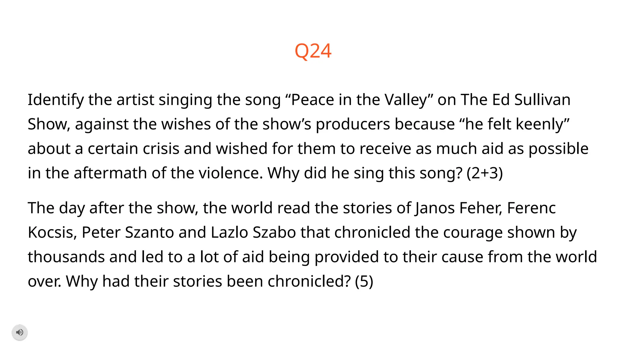 Q24
Identify the artist singing the song “Peace in the Valley” on The Ed Sullivan
Show, against the wishes of the show’s producers because “he felt keenly”
about a certain crisis and wished for them to receive as much aid as possible
in the aftermath of the violence. Why did he sing this song? (2+3)
The day after the show, the world read the stories of Janos Feher, Ferenc
Kocsis, Peter Szanto and Lazlo Szabo that chronicled the courage shown by
thousands and led to a lot of aid being provided to their cause from the world
over. Why had their stories been chronicled? (5)
 
