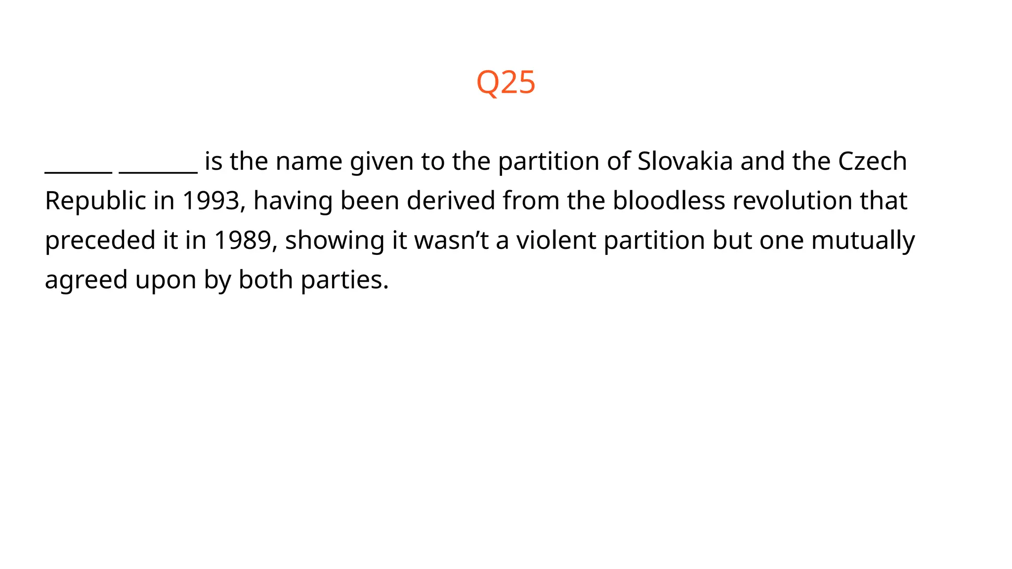 Q25
______ _______ is the name given to the partition of Slovakia and the Czech
Republic in 1993, having been derived from the bloodless revolution that
preceded it in 1989, showing it wasn’t a violent partition but one mutually
agreed upon by both parties.
 