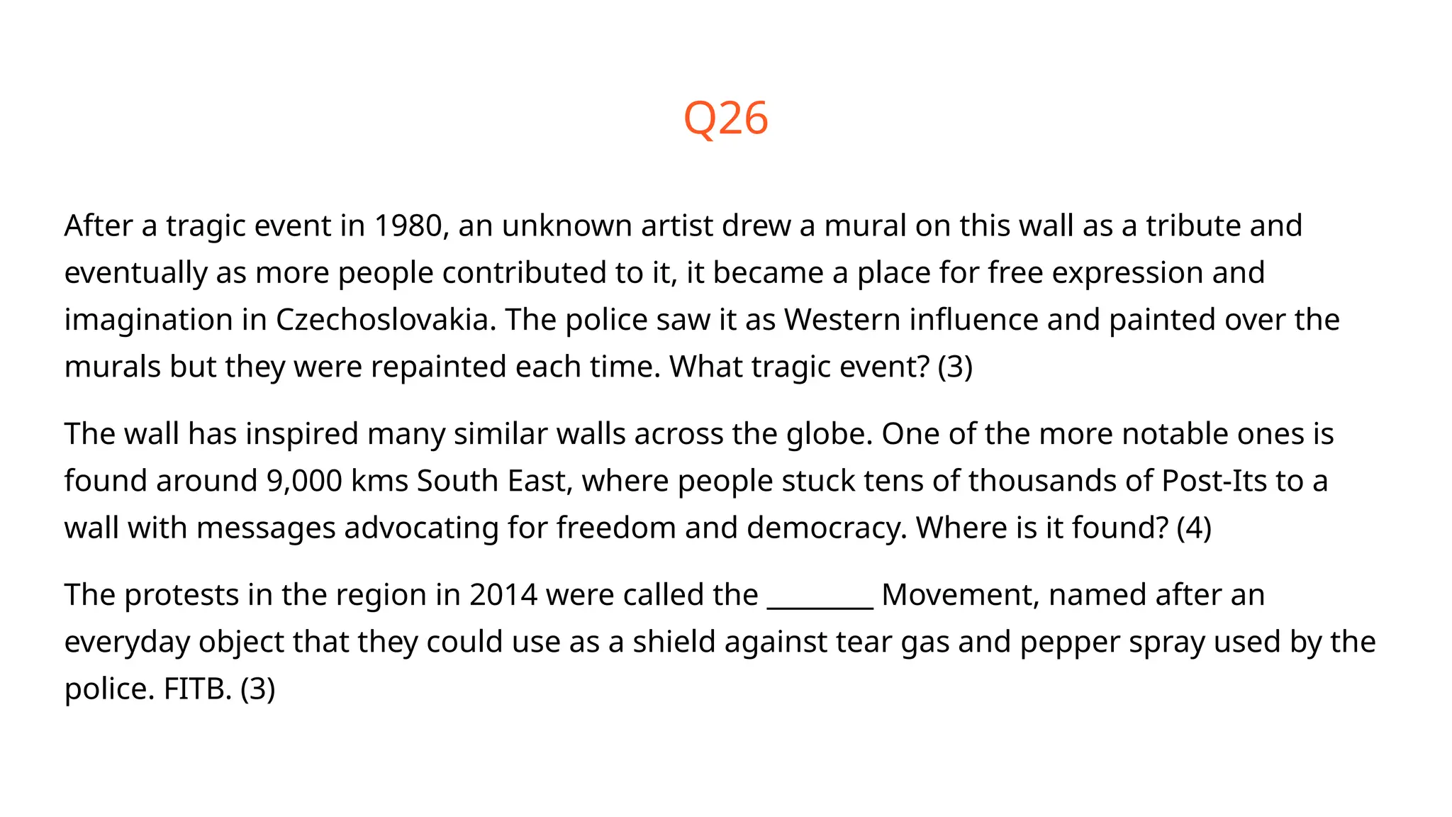 Q26
After a tragic event in 1980, an unknown artist drew a mural on this wall as a tribute and
eventually as more people contributed to it, it became a place for free expression and
imagination in Czechoslovakia. The police saw it as Western influence and painted over the
murals but they were repainted each time. What tragic event? (3)
The wall has inspired many similar walls across the globe. One of the more notable ones is
found around 9,000 kms South East, where people stuck tens of thousands of Post-Its to a
wall with messages advocating for freedom and democracy. Where is it found? (4)
The protests in the region in 2014 were called the ________ Movement, named after an
everyday object that they could use as a shield against tear gas and pepper spray used by the
police. FITB. (3)
 