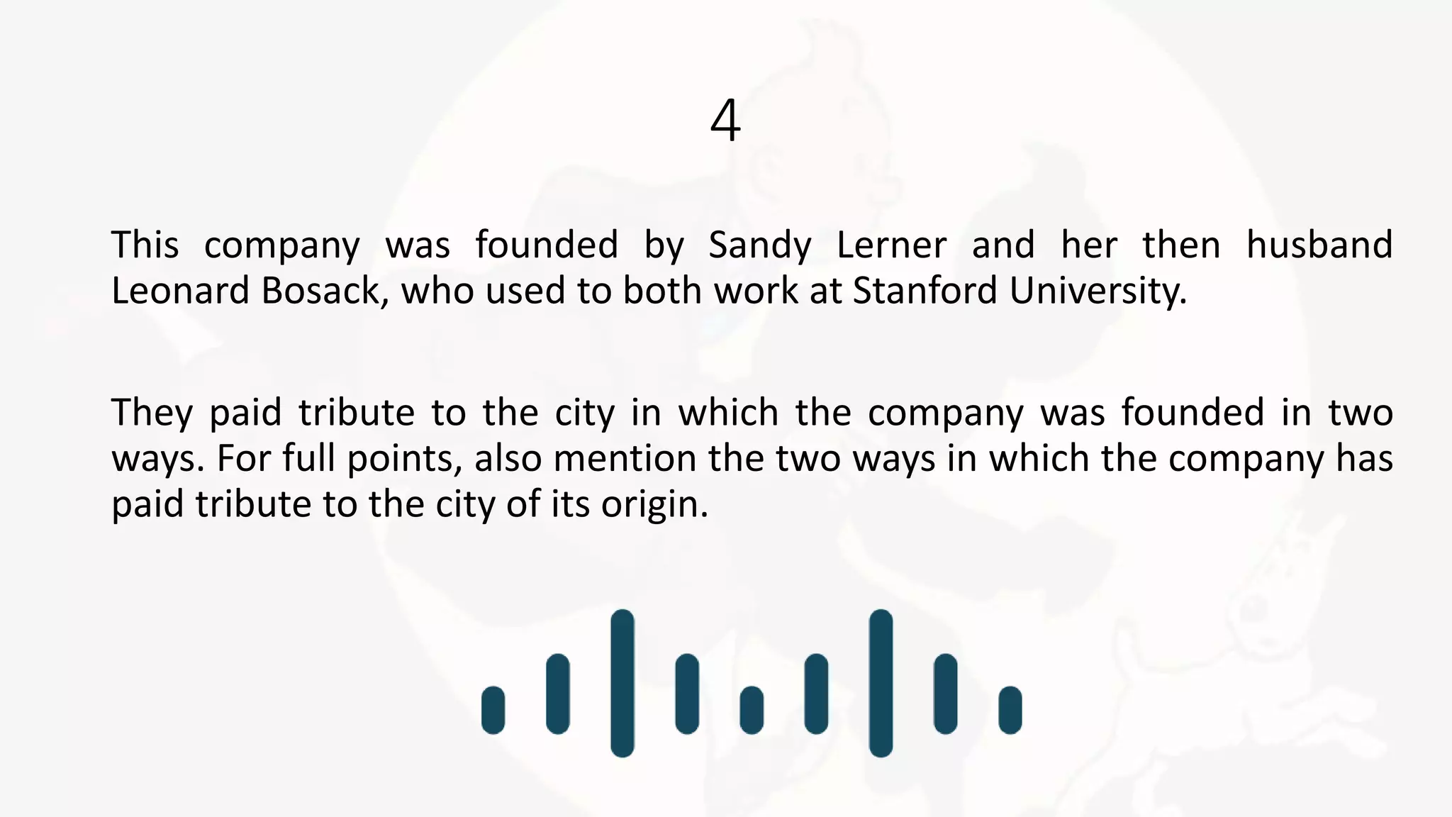 4
This company was founded by Sandy Lerner and her then husband
Leonard Bosack, who used to both work at Stanford University.
They paid tribute to the city in which the company was founded in two
ways. For full points, also mention the two ways in which the company has
paid tribute to the city of its origin.
 