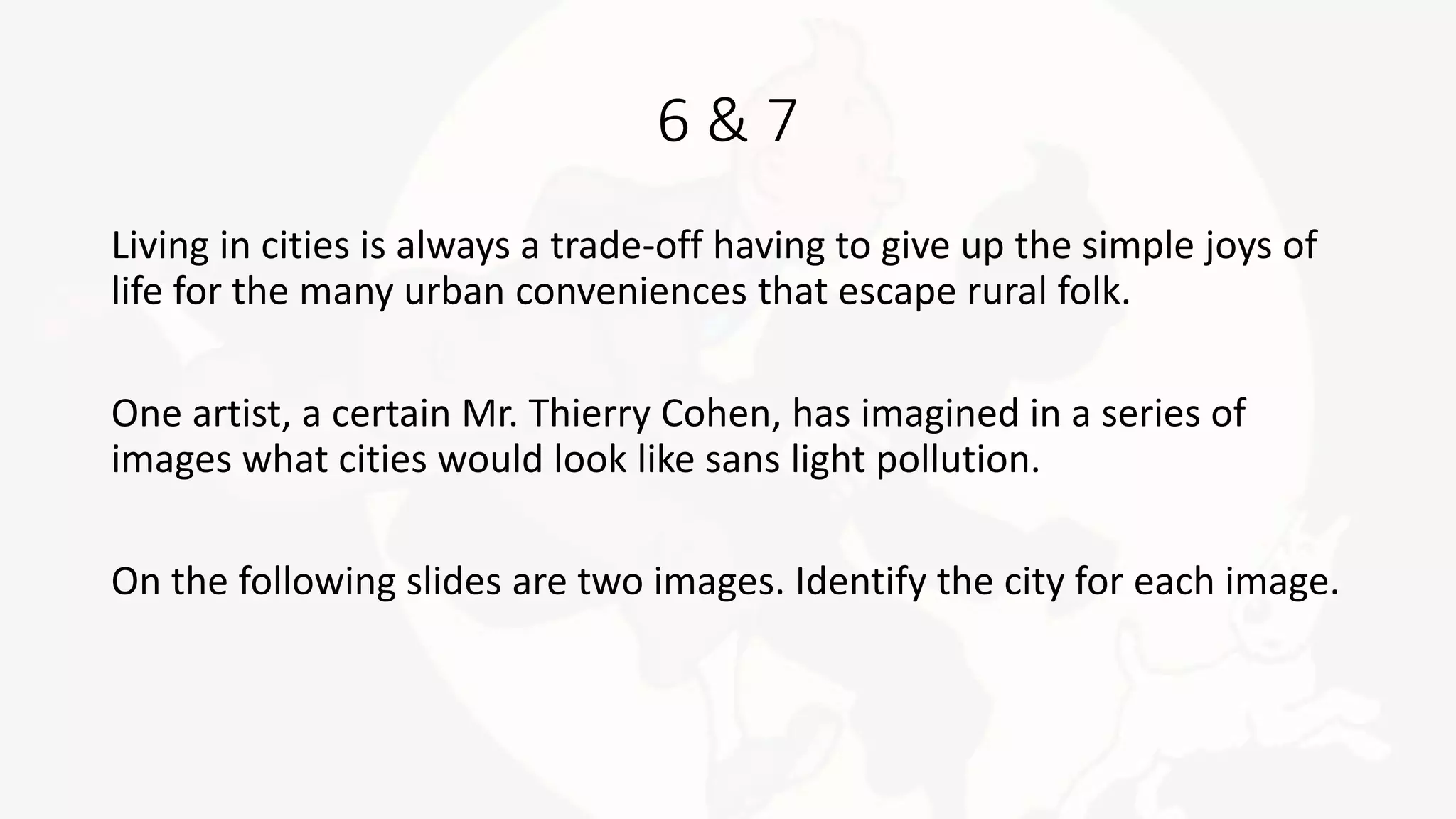 6 & 7
Living in cities is always a trade-off having to give up the simple joys of
life for the many urban conveniences that escape rural folk.
One artist, a certain Mr. Thierry Cohen, has imagined in a series of
images what cities would look like sans light pollution.
On the following slides are two images. Identify the city for each image.
 