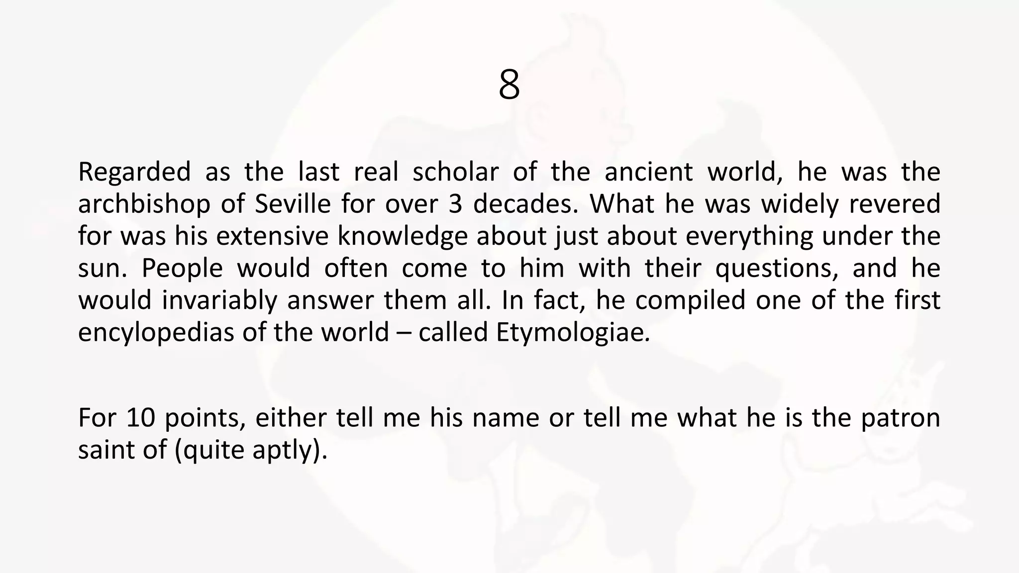 8
Regarded as the last real scholar of the ancient world, he was the
archbishop of Seville for over 3 decades. What he was widely revered
for was his extensive knowledge about just about everything under the
sun. People would often come to him with their questions, and he
would invariably answer them all. In fact, he compiled one of the first
encylopedias of the world – called Etymologiae.
For 10 points, either tell me his name or tell me what he is the patron
saint of (quite aptly).
 