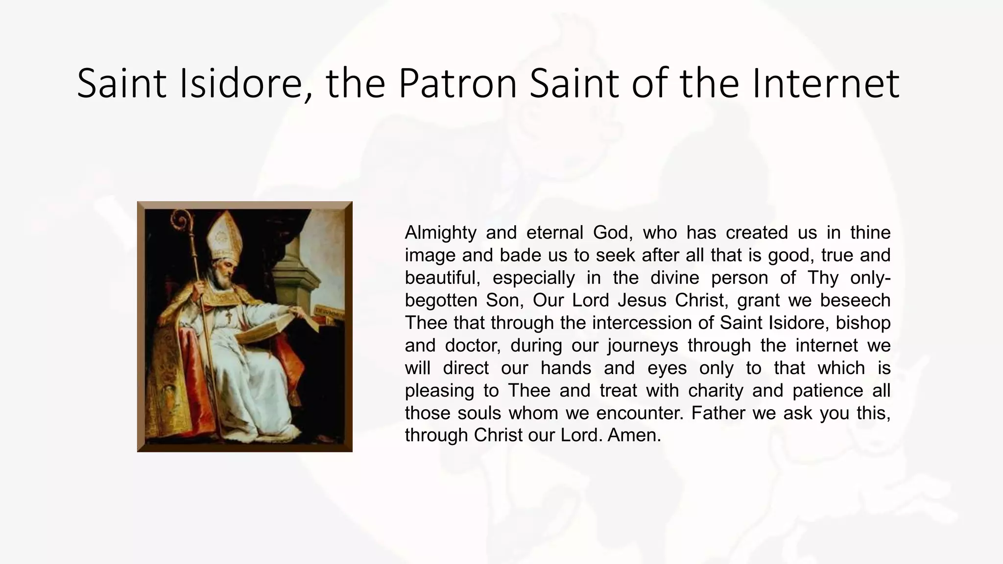 Almighty and eternal God, who has created us in thine
image and bade us to seek after all that is good, true and
beautiful, especially in the divine person of Thy only-
begotten Son, Our Lord Jesus Christ, grant we beseech
Thee that through the intercession of Saint Isidore, bishop
and doctor, during our journeys through the internet we
will direct our hands and eyes only to that which is
pleasing to Thee and treat with charity and patience all
those souls whom we encounter. Father we ask you this,
through Christ our Lord. Amen.
Saint Isidore, the Patron Saint of the Internet
 