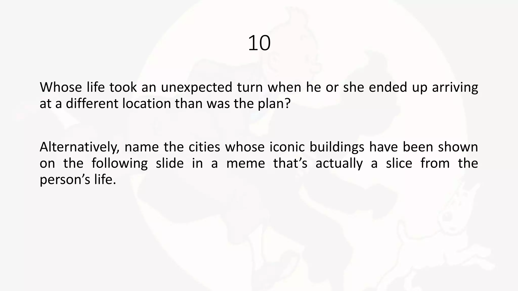 10
Whose life took an unexpected turn when he or she ended up arriving
at a different location than was the plan?
Alternatively, name the cities whose iconic buildings have been shown
on the following slide in a meme that’s actually a slice from the
person’s life.
 