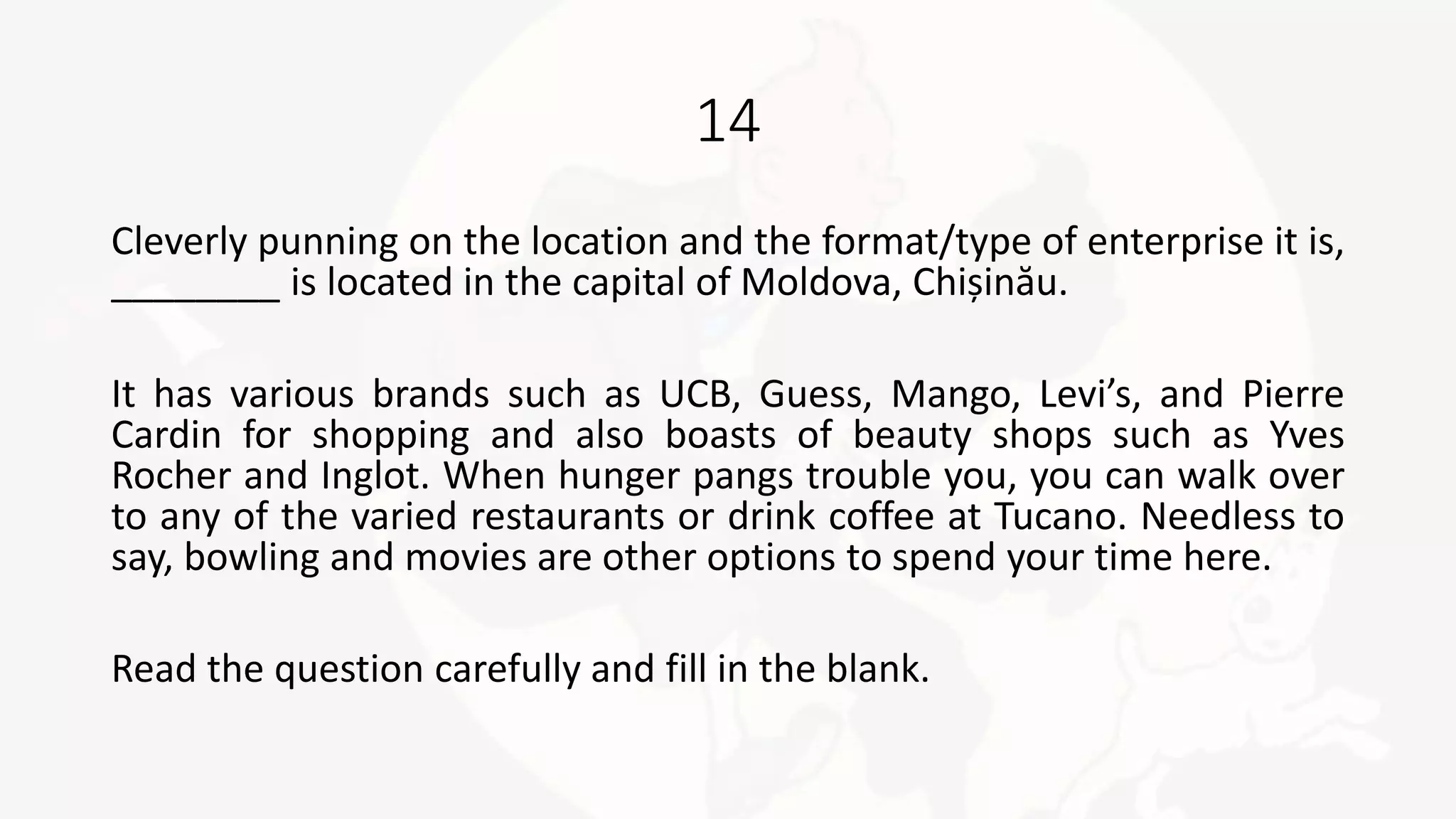 14
Cleverly punning on the location and the format/type of enterprise it is,
________ is located in the capital of Moldova, Chișinău.
It has various brands such as UCB, Guess, Mango, Levi’s, and Pierre
Cardin for shopping and also boasts of beauty shops such as Yves
Rocher and Inglot. When hunger pangs trouble you, you can walk over
to any of the varied restaurants or drink coffee at Tucano. Needless to
say, bowling and movies are other options to spend your time here.
Read the question carefully and fill in the blank.
 