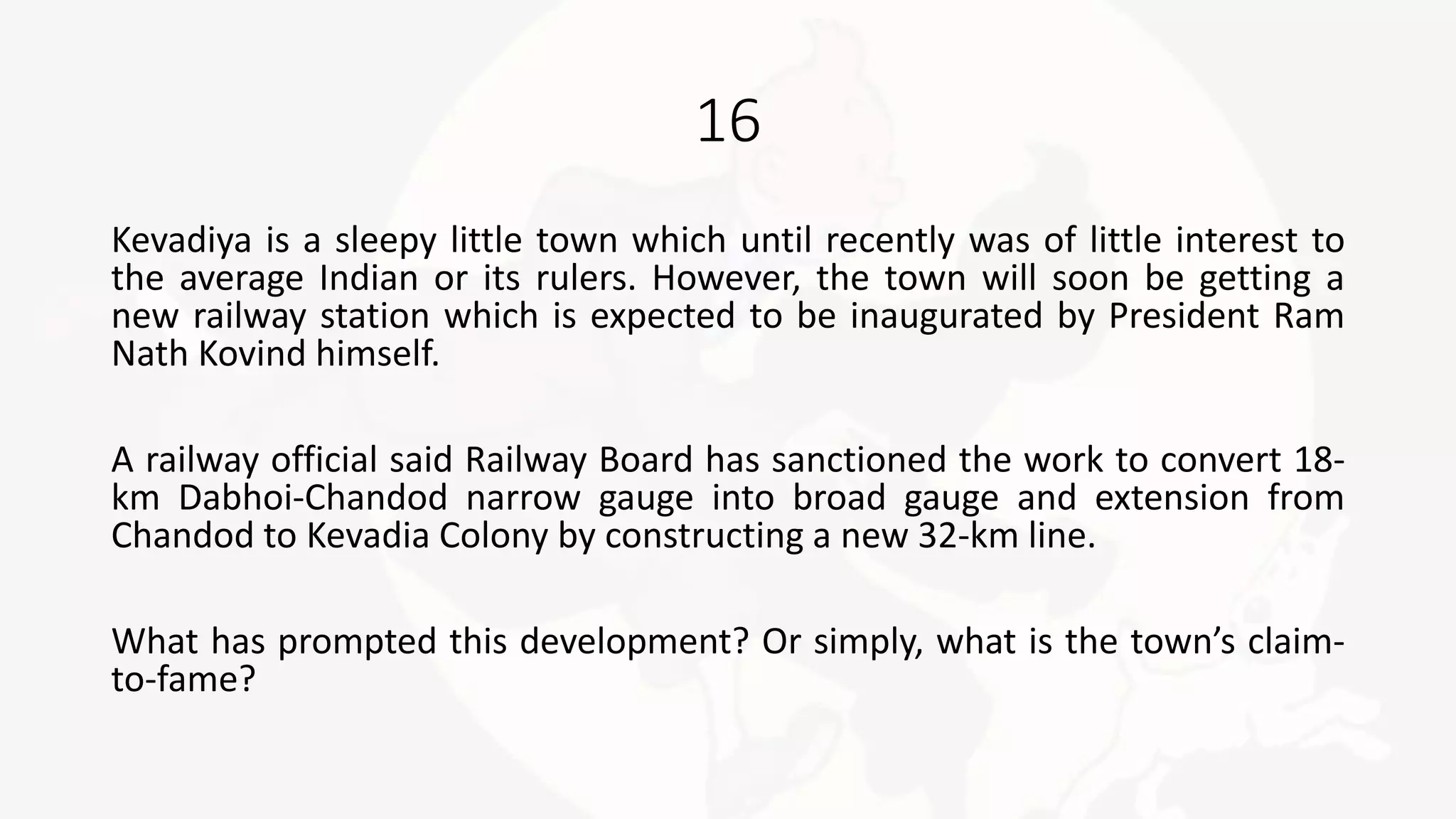16
Kevadiya is a sleepy little town which until recently was of little interest to
the average Indian or its rulers. However, the town will soon be getting a
new railway station which is expected to be inaugurated by President Ram
Nath Kovind himself.
A railway official said Railway Board has sanctioned the work to convert 18-
km Dabhoi-Chandod narrow gauge into broad gauge and extension from
Chandod to Kevadia Colony by constructing a new 32-km line.
What has prompted this development? Or simply, what is the town’s claim-
to-fame?
 