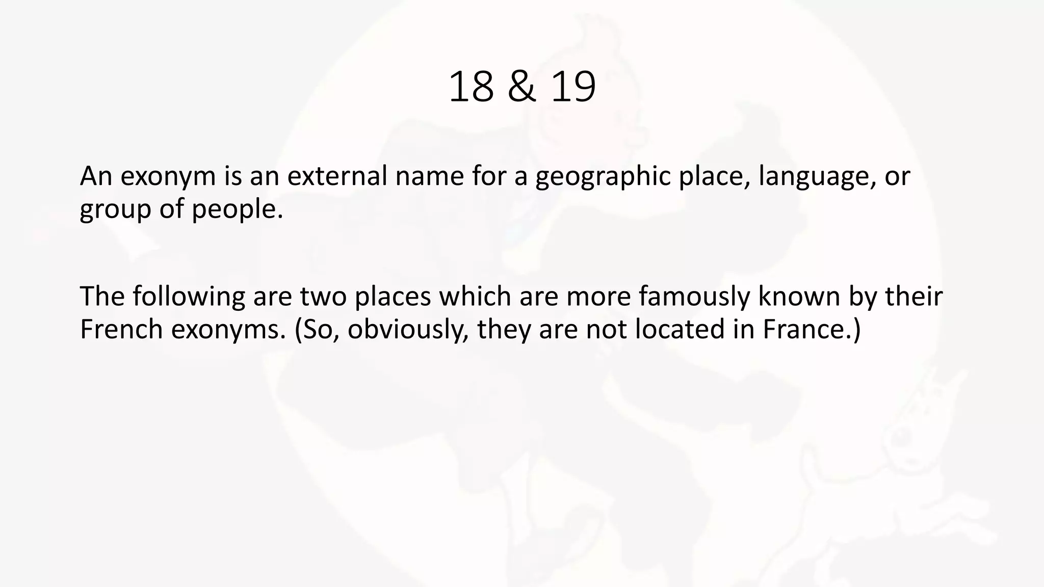 18 & 19
An exonym is an external name for a geographic place, language, or
group of people.
The following are two places which are more famously known by their
French exonyms. (So, obviously, they are not located in France.)
 