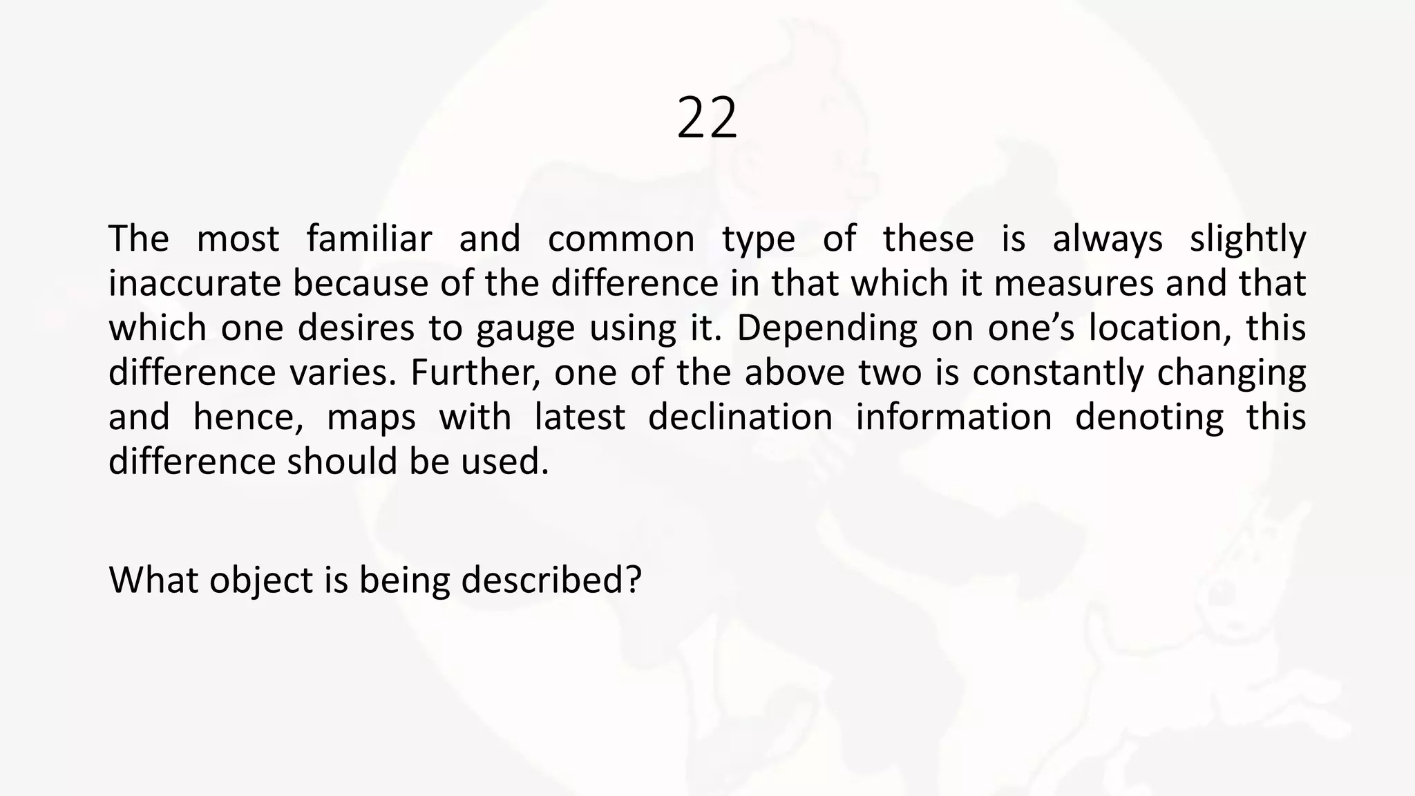 22
The most familiar and common type of these is always slightly
inaccurate because of the difference in that which it measures and that
which one desires to gauge using it. Depending on one’s location, this
difference varies. Further, one of the above two is constantly changing
and hence, maps with latest declination information denoting this
difference should be used.
What object is being described?
 