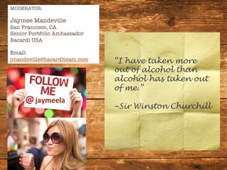 MODERATOR:

Jaymee Mandeville
San Francisco, CA
Senior Portfolio Ambassador
Bacardi USA

Email:
jmandeville@bacarditeam.com



jaymeela	
  
“I have taken more
out of alcohol than
alcohol has taken out
of me.”
~Sir Winston Churchill
 