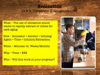 What – The use of ultrasonic sound
waves to rapidly extract or infuse for
cask aging

How – Sonicator + Alcohol + Infusing
Agent + Time = Infusion/Extraction

When – Minutes vs. Weeks/Months

Why – Time = $$$

Who – Will this work in your program?

Sonication
(a.k.a. Ultrasonic Homogenization)
 