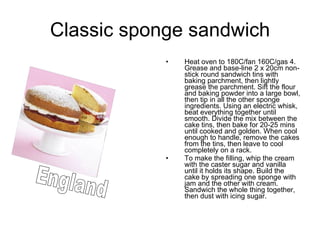 Classic sponge sandwich Heat oven to 180C/fan 160C/gas 4. Grease and base-line 2 x 20cm non-stick round sandwich tins with baking parchment, then lightly grease the parchment. Sift the flour and baking powder into a large bowl, then tip in all the other sponge ingredients. Using an electric whisk, beat everything together until smooth. Divide the mix between the cake tins, then bake for 20-25 mins until cooked and golden. When cool enough to handle, remove the cakes from the tins, then leave to cool completely on a rack.  To make the filling, whip the cream with the caster sugar and vanilla until it holds its shape. Build the cake by spreading one sponge with jam and the other with cream. Sandwich the whole thing together, then dust with icing sugar.  England 