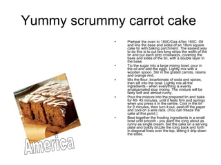 Yummy scrummy carrot cake  Preheat the oven to 180C/Gas 4/fan 160C. Oil and line the base and sides of an 18cm square cake tin with baking parchment. The easiest way to do this is to cut two long strips the width of the tin and put each strip crossways, covering the base and sides of the tin, with a double layer in the base.  Tip the sugar into a large mixing bowl, pour in the oil and add the eggs. Lightly mix with a wooden spoon. Stir in the grated carrots, raisins and orange rind.  Mix the flour, bicarbonate of soda and spices, then sift into the bowl. Lightly mix all the ingredients - when everything is evenly amalgamated stop mixing. The mixture will be fairly soft and almost runny.  Pour the mixture into the prepared tin and bake for 40- 45 minutes, until it feels firm and springy when you press it in the centre. Cool in the tin for 5 minutes, then turn it out, peel off the paper and cool on a wire rack. (You can freeze the cake at this point.)  Beat together the frosting ingredients in a small bowl until smooth - you want the icing about as runny as single cream. Set the cake on a serving plate and boldly drizzle the icing back and forth in diagonal lines over the top, letting it drip down the sides.  America 