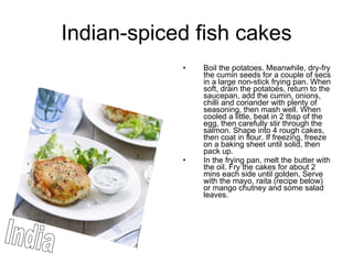 Indian-spiced fish cakes Boil the potatoes. Meanwhile, dry-fry the cumin seeds for a couple of secs in a large non-stick frying pan. When soft, drain the potatoes, return to the saucepan, add the cumin, onions, chilli and coriander with plenty of seasoning, then mash well. When cooled a little, beat in 2 tbsp of the egg, then carefully stir through the salmon. Shape into 4 rough cakes, then coat in flour. If freezing, freeze on a baking sheet until solid, then pack up.  In the frying pan, melt the butter with the oil. Fry the cakes for about 2 mins each side until golden. Serve with the mayo, raita (recipe below) or mango chutney and some salad leaves.  India 
