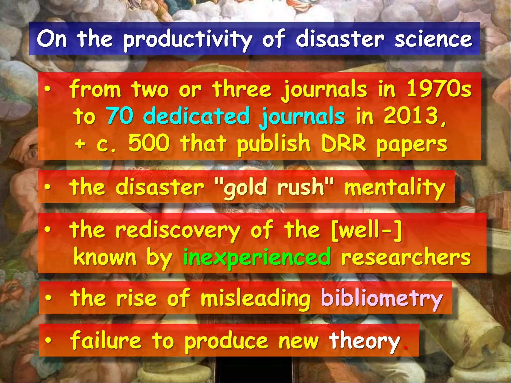 • from two or three journals in 1970s
to 70 dedicated journals in 2013,
+ c. 500 that publish DRR papers
• the disaster "gold rush" mentality
• the rediscovery of the [well-]
known by inexperienced researchers
• failure to produce new theory.
On the productivity of disaster science
• the rise of misleading bibliometry
 